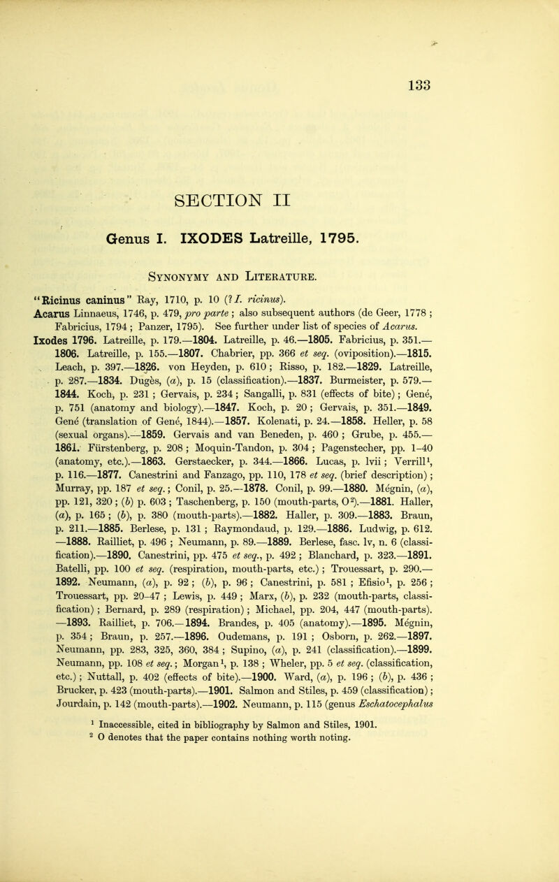 SECTION II Genus I. IXODES Latreille, 1795. Synonymy and Literature. Ricinus caninus Eay, 1710, p. 10 (?/. ridnus). Acanis Linnaeus, 1746, p. ^IQ^ pro parte ; also subsequent authors (de Geer, 1778 ; Fabricius, 1794 ; Panzer, 1795). See further under list of species of Acarus. Ixodes 1796. Latreille, p. 179.—1804. Latreille, p. 46.—1805. Fabricius, p. 351.— 1806. Latreille, p. 155.—1807. Chabrier, pp. 366 et seq. (oviposition).—1815. Leach, p. 397.—1826. von Heyden, p. 610; Risso, p. 182.—1829. Latreille, . p. 287.-1834. Dug^s, (a), p. 15 (classification).—1837. Burmeister, p. 579.— 1844. Koch, p. 231 ; Gervais, p. 234; Sangalli, p. 831 (effects of bite); Gene, p. 751 (anatomy and biology).—1847. Koch, p. 20 ; Gervais, p. 351.—1849. Gene (translation of Gene, 1844).—1857. Kolenati, p. 24.-1858. Heller, p. 58 (sexual organs).—1859. Gervais and van Beneden, p. 460 ; Grube, p. 455.— 1861. Fiirstenberg, p. 208 ; Moquin-Tandon, p. 304 ; Pagenstecher, pp. 1-40 (anatomy, etc.).—1863. Gerstaecker, p. 344.—1866. Lucas, p. Ivii; Verrill^, p. 116.—1877. Canestrini and Fanzago, pp. 110, 178 et seq, (brief description); Murray, pp. 187 et seq.; Conil, p. 25.—1878. Conil, p. 99.—1880. Megnin, (a), pp. 121, 320; (6) p. 603 ; Taschenberg, p. 150 (mouth-parts, 02).—1881. Haller, (a), p. 165 ; (6), p. 380 (mouth-parts).—1882. Haller, p. 309.-1883. Braun, p. 211.-1885. Berlese, p. 131 ; Raymondaud, p. 129.-1886. Ludwig, p. 612. —1888. Railliet, p. 496 ; Neumann, p. 89.-1889. Berlese, fasc. Iv, n. 6 (classi- fication).—1890. Canestrini, pp. 475 et seq., p. 492 ; Blanchard, p. 323.—1891. Batelli, pp. 100 et seq. (respiration, mouth-parts, etc.); Trouessart, p. 290.— 1892. Neumann, (a), p. 92 ; (6), p. 96 ; Canestrini, p. 581 ; Efisio^, p. 256 ; Trouessart, pp. 20-47 ; Lewis, p. 449 ; Marx, (6), p. 232 (mouth-parts, classi- fication) ; Bernard, p. 289 (respiration); Michael, pp. 204, 447 (mouth-parts). —1893. Railliet, p. 706.—1894. Brandes, p. 405 (anatomy).—1895. Megnin, p. 354; Braun, p. 257.-1896. Oudemans, p. 191 ; Osborn, p. 262.-1897. Neumann, pp. 283, 325, 360, 384 ; Supino, (a), p. 241 (classification).—1899. Neumann, pp. 108 et seq.; Morgan i, p. 138 ; Wheler, pp. 5 et seq. (classification, etc.); Nuttall, p. 402 (effects of bite).—1900. Ward, {a\ p. 196 ; (6), p. 436 ; Brucker, p. 423 (mouth-parts).—1901. Salmon and Stiles, p. 459 (classification); Jourdain, p. 142 (mouth-parts).—1902. Neumann, p. 115 (genus Eschatocephalus 1 Inaccessible, cited in bibliography by Salmon and Stiles, 1901. 2 O denotes that the paper contains nothing worth noting.
