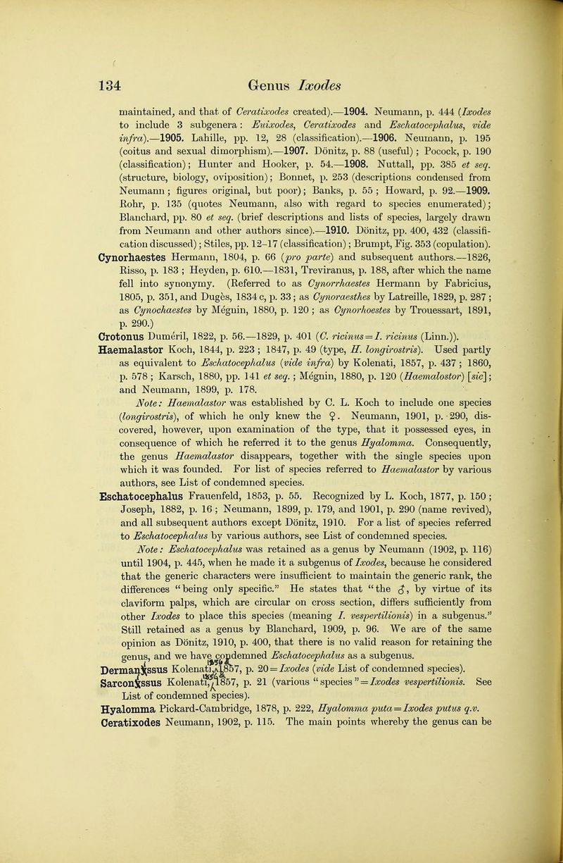 maintained, and that of Ceratixodes created).—1904. Neumann, p. 444 {Ixodes to include 3 subgenera: Euixodes, Ceratixodes and Eschatocephalus, vide infra).—1905. Lahille, pp. 12, 28 (classification).—1906. Neumann, p. 195 (coitus and sexual dimorphism).—1907. Donitz, p. 88 (useful); Pocock, p. 190 (classification); Hunter and Hooker, p. 54.—1908. Nuttall, pp. 385 et seq. (structure, biology, oviposition); Bonnet, p. 253 (descriptions condensed from Neumann ; figures original, but poor); Banks, p. 55 ; Howard, p. 92.—1909. Hohr, p. 135 (quotes Neumann, also with regard to species enumerated); Blancliard, pp. 80 et seq. (brief descriptions and lists of species, largely drawn from Neumann and other authors since).—1910. Donitz, pp. 400, 432 (classifi- cation discussed); Stiles, pp. 12-17 (classification); Brumpt, Fig. 353 (copulation). Cynorhaestes Hermann, 1804, p. 66 {pro parte) and subsequent authors.—1826, Risso, p. 183 ; Heyden, p. 610.—1831, Treviranus, p. 188, after which the name fell into synonymy. (Referred to as Gynorrhaestes Hermann by Fabricius, 1805, p. 351, and Dug5s, 1834 c, p. 33 ; as Cynoraesthes by Latreille, 1829, p. 287 ; as Cynochaestes by Megnin, 1880, p. 120 ; as Cynorhoestes by Trouessart, 1891, p. 290.) Crotonus Dumeril, 1822, p. 56.—1829, p. 401 {C. ricinus = I. ricinus (Linn.)). Haemalastor Koch, 1844, p. 223 ; 1847, p. 49 (type, H. longirosiris). Used partly as equivalent to Eschatocephalus {vide infra) by Kolenati, 1857, p. 437 ; 1860, p. 578 ; Karsch, 1880, pp. 141 et seq.; Megnin, 1880, p. 120 {Haemalostor) [sic']; and Neumann, 1899, p. 178. Note: Haemalastor was established by C. L. Koch to include one species {longirostris)^ of which he only knew the $. Neumann, 1901, p.-290, dis- covered, however, upon examination of the type, that it possessed eyes, in consequence of which he referred it to the genus Hyalomma. Consequently, the genus Haemalastor disappears, together with the single species upon which it was founded. For list of species referred to Haemalastor by various authors, see List of condemned species. Eschatocephalus Frauenfeld, 1853, p. 55. Recognized by L. Koch, 1877, p. 150; Joseph, 1882, p. 16 ; Neumann, 1899, p. 179, and 1901, p. 290 (name revived), and all subsequent authors except Donitz, 1910. For a list of species referred to Eschatocephalus by various authors, see List of condemned species. Note: Eschatocephalus was retained as a genus by Neumann (1902, p. 116) until 1904, p. 445, when he made it a subgenus of Ixodes^ because he considered that the generic characters were insufficient to maintain the generic rank, the differences being only specific. He states that the by virtue of its claviform palps, which are circular on cross section, differs sufficiently from other Ixodes to place this species (meaning /. vespertilionis) in a subgenus. Still retained as a genus by Blanchard, 1909, p. 96. We are of the same opinion as Donitz, 1910, p. 400, that there is no valid reason for retaining the genus, and we hav^c^ndemned Eschatocephalus as a subgenus. Dermanj^ssus Kolenat],A^857, p. '2,0 = Ixodes {vide List of condemned species). Sarconissus Kolenat*^857, p. 21 (various  species  = Z^^oc^es vespertilionis. See List of condemned species). Hyalomma Pickard-Cambridge, 1878, p. 222, Hyalomma puta = Ixodes putus q.v. Ceratixodes Neumann, 1902, p. 115. The main points whereby the genus can be