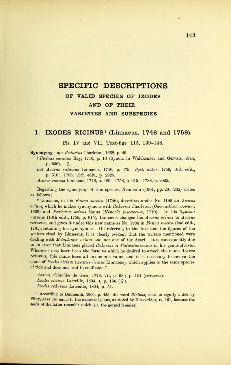 SPECIFIC DESCRIPTIONS OF VALID SPECIES OF IXODES AND OF THEIR VARIETIES AND SUBSPECIES 1. IXODES RICINUS^ (Linnaeus, 1746 and 1758). Pis. IV and VII, Text-figs. 115, 139-148. Synonymy: npt Reduvius Charleton, 1668, p. 49. 1 Ricinus caninus Ray, 1710, p. 10 (Synon. in Walckenaer and Gervais, 1844, p. 236). ?. not Acarus reduvius Linnaeus, 1746, p. 479. S^st. natur. 1758, 10th edit., p. 616; 1788, 13th edit., p. 2925. Acarus ricinus Linnaeus, 1746, p. 480 ; 1758, p. 615 ; 1788, p. 2925. Regarding the synonymy of this species, Neumann (1901, pp. 281-282) writes as follows : Linnaeus, in his Fauna suecica (1746), describes under No. 1192 an Acarus ovinus, which he makes synonymous with Reduvius Charleton {Onomasticon zooicum, 1668) and Pediculus ovinus Rajus {Historia insectorum, 1710). In his Systema naturae (10th edit., 1758, p. 615), Linnaeus changes his Acarus ovinus to Acarus reduvius, and gives it under this new name as No. 1966 in Fauna suecica (2nd edit., 1761), retaining his synonymies. On referring to the text and the figures of the writers cited by Linnaeus, it is clearly evident that the writers mentioned were dealing with Melophagus ovinus and not one of the Acari. It is consequently due to an error that Linnaeus placed Reduvius or Pediculus ovinus in his genus Acarus. Whatever may have been the form to which he desired to attach the name Acarus reduvius, this name loses all taxonomic value, and it is necessary to revive the name of Ixodes ricinus {Acarus ricinus Linnaeus), which applies to the same species of tick and does not lead to confusion. Acarus ricinoides de Geer, 1778, vii, p. 98 ; p. 101 {reduvius). Ixodes ricinus Latreille, 1804, i, p. 156 ($). Ixodes reduvius Latreille, 1804, p. 51. ^ According to Dubreuilh, 1900, p. 456, the word Ricinus, used to signify a tick by Pliny, gave its name to the castor-oil plant, as stated by Dioscorides, iv, 161, because the seeds of the latter resemble a tick {i.e. the gorged females).