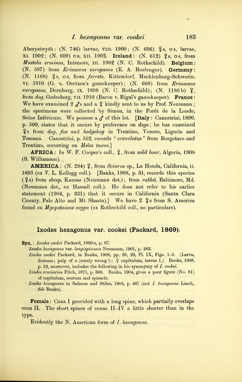 Aberystwyth: (N. 746) larvae, viii. 1900; (N. 606) $s, os, larvae, XI. 1902; (N. 609) os, xii. 1902. Ireland: (N. 612) ?s, os, from Mustela erminea, Inismore, iii. 1902 (N. C. Rothschild). Belgium: (N. 597) from Erinaceus europaeus (E. A. Boulenger). Germany: (N. 1168) Js, OS, from ferrets, Kittendorf, Mecklenburg-Schwerin, VI. 1910 (G. V. Oertzen's gamekeeper); (N. 608) from Erinaceus europaeus, Dernburg, ix. 1898 (N. C. Rothschild); (N. 1186b) ?, frpm dog, Godesberg, vii. 1910 (Baron v. Rigal's gamekeeper). Prance : We have examined 2 and a $ kindly sent to us by Prof Neumann ; the specimens were collected by Simon, in the Foret de la Londe, Seine Inferieure. We possess a. ^ of this lot. [Italy : Canestrini, 1890, p. 500, states that it occurs by preference on dogs ; he has examined ? s from dog, fox and hedgehog in Trentino, Veneto, Liguria and Toscana. Canestrini, p. 502, records  crenulatus  from Borgotaro and Trentino, occurring on Meles taoous.] AFRICA: In W. F. Cooper's coll., $, from wild boar, Algeria, 1908 (S. Williamson). ^ AMERICA: (N. 284) $, from Sciuriis sp., La Honda, California, li. 1895 (ex V. L. Kellogg coll.). [Banks, 1908, p. 31, records this species ( $ s) from sheep, Kansas (Neumann det.); from rabbit, Baltimore, Md. (Neumann det., ex Hassall coll.). He does not refer to his earlier statement (1904, p. 331) that it occurs in California (Santa Clara County, Palo Alto and Mt Shasta).] We have 2 $ s from S. America found on Myopotamus coypu (ex Rothschild coll., no particulars). Ixodes hexagonus var. cookei (Packard, 1869). Syn. : Ixodes cookei Packard, 1869 a, p. 67. Ixodes hexagonus var. longispinosus Neumann, 1901, p. 283. Ixodes coohei Packard, in Banks, 1908, pp. 28, 29, PL IX, Figs. 1-5. (Larva, dorsum; palp of o (surely wrong!); $ capitulum, tarsus 1.) Banks, 1908, p. 53, moreover, includes the following in his synonymy of /. cookei. Ixodes cruciarius Fitch, 1871, p. 366. Banks, 1904, gives a poor figure (No. 81) of capitulum, scutum and spiracle. Ixodes hexagonus in Salmon and Stiles, 1902, p. 467 (not /. hexagonus Leach, fide Banks). Female: Coxa I provided with a long spine, which partially overlaps coxa II. The short spines of coxae II-IV a little shorter than in the type. Evidently the N. American form of /. hexagonus.