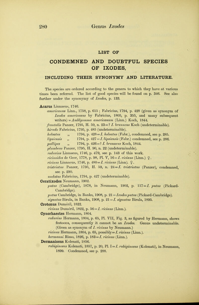 LIST OF CONDEMNED AND DOUBTFUL SPECIES OF IXODES, INCLUDING THEIR SYNONYMY AND LITERATURE. The species are ordered according to the genera to which they have at various times been referred. The list of good species will be found on p. 346. See also further under the synonymy of Ixodes^ p. 133. Acarus Linnaeus, 1746. americanus Linn., 1758, p. 615 ; Fabricius, 1794, p. 428 (given as synonym of Ixodes americanus by Fabricius, 1805, p. 355, and many subsequent writers)—J.m6^yowma americanum (Linn.) Koch, 1844. frontalis Panzer, 1795, H. 59, n. 23 = ? /. hrunneus Koch (undeterminable). hirudo Fabricius, 1795, p. 485 (undeterminable). holsatus „ 1794, p. 428 = 7. holsatus (Fabr.), condemned, see p. 285. lipsiensis ,, 1794, p. 427 = /. lipsiensis (Fabr.) condemned, see p. 286. pallipes „ 1794, p. 426=? /. hrunneus Koch, 1844. plumheus Panzer, 1795, H. 90, n. 22 (undeterminable). reduvius Linnaeus, 1746, p. 479, see p. 143 of this work. ricinoides de Geer, 1778, p. 98, PL V, 16 = /. ricinus (Linn.) 9- ricinus Linnaeus, 1746, p. 480 = /. ricinus (Linn). 9- tristriatus Panzer, 1795, H. 59, n. 24 = /. tristriatus (Panzer), condemned, see p. 290. undatus Fabricius, 1794, p. 427 (undeterminable). Oeratixodes Neumann, 1902. putus (Cambridge), 1878, in Neumann, 1902, p. 117 = /. putus (Pickard- Cambridge). putus Cambridge, in Banks, 1908, p. ^\ = Ixodes putus (Pickard-Cambridge). signatus Birula, in Banks, 1908, p. 21=/. signatus Birula, 1895, Crotonus Dumeril, 1822. ricinus Dumeril, 1822, p. 56 = /. ricinus (Linn.). Cynorhaestes Hermann, 1804. reduvius Hermann, 1804, p. 65, PI. VII, Fig. 3, as figured by Hermann, shows festooDS, consequently it cannot be an Ixodes. Genus undeterminable. (Given as synonym of /. rici7ius by Neumann.) ricinus Hermann, 1804, p. 65, possibly = /. ricinus (Linn.). hermanni Risso, 1826, p. 183 = /. ricinus (Linn.). Dermanissus Kolenati, 1856. ruhiginosus Kolenati, 1857, p. 20, PI. 1 = /. ruhiginosus (Kolenati), in Neumann, 1899. Condemned, see p. 288.