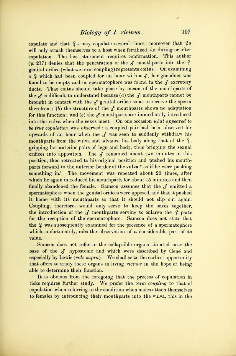 copulate and that $s may copulate several times; moreover that $s will only attach themselves to a host v^hen fertilized, i.e. during or after copulation. The last statement requires confirmation. This author (p. 217) denies that the penetration of the mouthparts into the $ genital orifice (what we term coupling) represents coitus. On examining a $ which had been coupled for an hour with a ^, her gonoduct was found to be empty and no spermatophore was found in the excretory ducts. That coitus should take place by means of the mouthparts of the (/• is difficult to understand because (a) the mouthparts cannot be brought in contact with the genital orifice so as to receive the sperm therefrom; (6) the structure of the ^ mouthparts shows no adaptation for this function ; and (c) the mouthparts are immediately introduced into the vulva when the sexes meet. On one occasion what appeared to be true copulation was observed: a coupled pair had been observed for upwards of an hour when the was seen to suddenly withdraw his mouthparts from the vulva and advance his body along that of the $, gripping her anterior pairs of legs and body, thus bringing the sexual orifices into apposition. The ^ remained about two minutes in this position, then retreated to his original position and pushed his mouth- parts forward to the anterior border of the vulva  as if he were pushing something in. The movement was repeated about 20 times, after which he again introduced his mouthparts for about 15 minutes and then finally abandoned the female. Samson assumes that the emitted a spermatophore when the genital orifices were apposed, and that it pushed it home with its mouthparts so that it should not slip out again. Coupling, therefore, would only serve to keep the sexes together, the introduction of the mouthparts serving to enlarge the $ parts for the reception of the spermatophore. Samson does not state that the $ was subsequently examined for the presence of a spermatophore which, unfortunately, robs the observation of a considerable part of its value. Samson does not refer to the collapsible organs situated near the base of the hypostome and which were described by Gen^ and especially by Lewis {vide supra). We shall seize the earliest opportunity that offers to study these organs in living ricinus in the hope of being able to determine their function. It is obvious from the foregoing that the process of copulation in ticks requires further study. We prefer the term coupling to that of copulation when referring to the condition when males attach themselves to females by introducing their mouthparts into the vulva, this in the