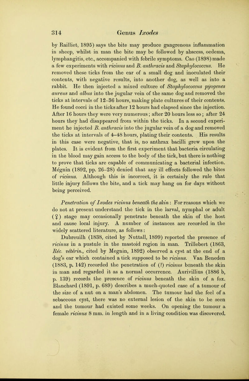 by Railliet, 1895) says the bite may produce gangrenous inflammation in sheep, whilst in man the bite may be followed by abscess, oedema, lymphangitis, etc., accompanied with febrile symptoms. Cao (1898) made a few experiments with ricinus and B. anthracis and Staphylococcus. He removed these ticks from the ear of a small dog and inoculated their contents, with negative results, into another dog, as well as into a rabbit. He then injected a mixed culture of Staphylococcus pyogenes aureus and albus into the jugular vein of the same dog and removed the ticks at intervals of 12-36 hours, making plate cultures of their contents. He found cocci in the ticks after 12 hours had elapsed since the injection. After 16 hours they were very numerous; after 20 hours less so; after 24 hours they had disappeared from within the ticks. In a second experi- ment he injected B. anthracis into the jugular vein of a dog and removed the ticks at intervals of 4-48 hours, plating their contents. His results in this case were negative, that is, no anthrax bacilli grew upon the plates. It is evident from the first experiment that bacteria circulating in the blood may gain access to the body of the tick, but there is nothing to prove that ticks are capable of communicating a bacterial infection. Megnin (1892, pp. 26-28) denied that any ill effects followed the bites of ricinus. Although this is incorrect, it is certainly the rule that little injury follows the bite, and a tick may hang on for days without being perceived. Penetration of Ixodes ricinus beneath the skin: For reasons which we do not at present understand the tick in the larval, nymphal or adult ($) stage may occasionally penetrate beneath the skin of the host and cause local injury. A number of instances are recorded in the widely scattered literature, as follows : Dubreuilh (1838, cited by Nuttall, 1899) reported the presence of ricinus in a pustule in the mastoid region in man. Trillebert (1863, Rec. veterin., cited by Megnin, 1892) observed a cyst at the end of a dog's ear which contained a tick supposed to be ricinus. Van Beneden (1883, p. 142) recorded the penetration of (?) ricinus beneath the skin in man and regarded it as a normal occurrence. Aurivillius (1886 b, p. 139) records the presence of ricinus beneath the skin of a fox. Blanchard (1891, p. 689) describes a much-quoted case of a tumour of the size of a nut on a man's abdomen. The tumour had the feel of a sebaceous cyst, there was no external lesion of the skin to be seen and the tumour had existed some weeks. On opening the tumour a female ricinus 8 mm. in length and in a living condition was discovered.