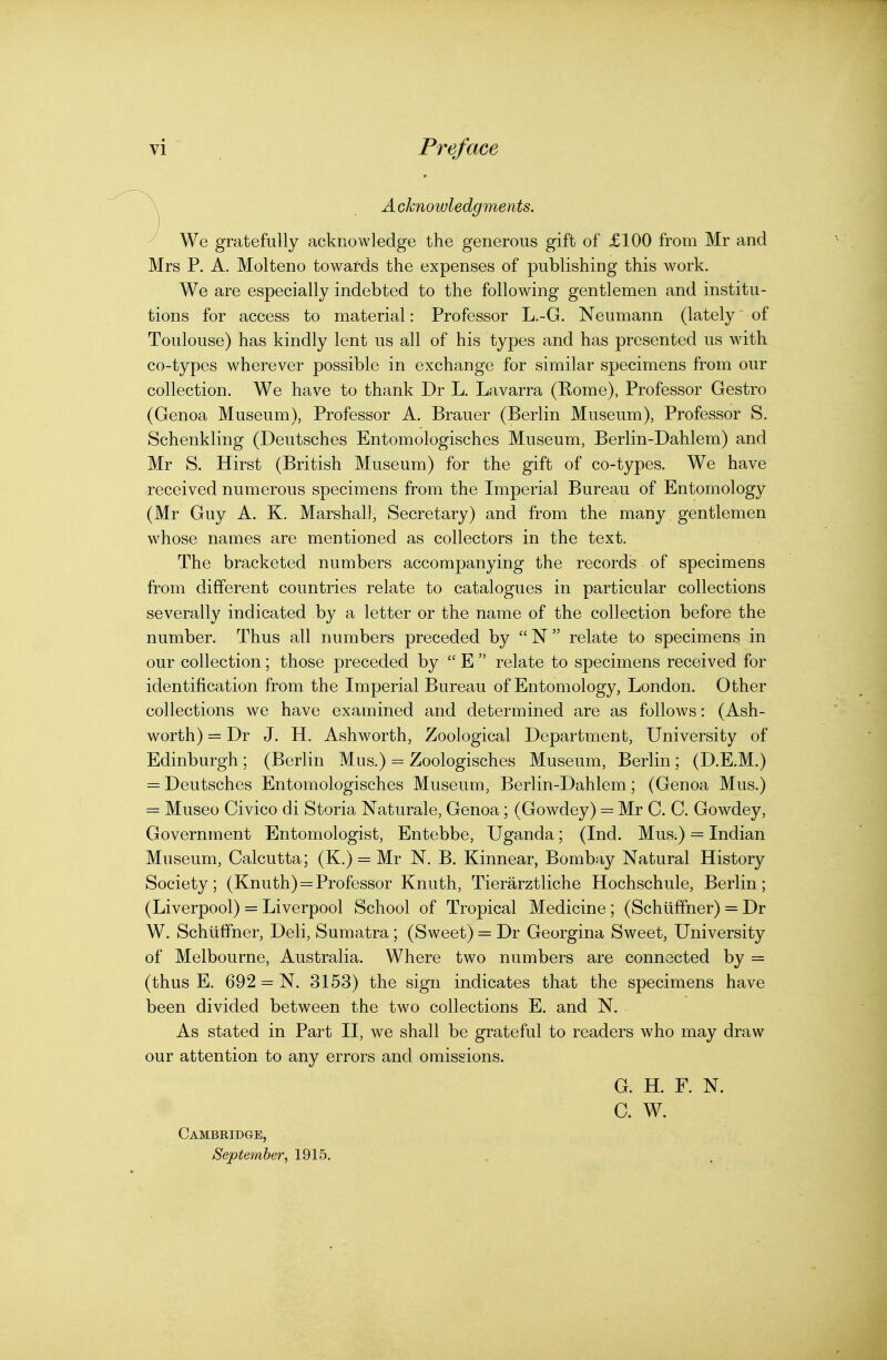 \ Acknowledgments. y We gratefully acknowledge the generous gift of £100 from Mr and Mrs P. A. Molteno towards the expenses of publishing this work. We are especially indebted to the following gentlemen and institu- tions for access to material: Professor L.-G. Neumann (lately' of Toulouse) has kindly lent us all of his types and has presented us with co-types wherever possible in exchange for similar specimens from our collection. We have to thank Dr L. Lavarra (Rome), Professor Gestro (Genoa Museum), Professor A. Brauer (Berlin Museum), Professor S. Schenkling (Deutsches Entomologisches Museum, Berlin-Dahlem) and Mr S. Hirst (British Museum) for the gift of co-types. We have received numerous specimens from the Imperial Bureau of Entomology (Mr Guy A. K. Marshall, Secretary) and from the many gentlemen whose names are mentioned as collectors in the text. The bracketed numbers accompanying the records of specimens from different countries relate to catalogues in particular collections severally indicated by a letter or the name of the collection before the number. Thus all numbers preceded by  N  relate to specimens in our collection; those preceded by  E  relate to specimens received for identification from the Imperial Bureau of Entomology, London. Other collections we have examined and determined are as follows: (Ash- worth) = Dr J. H. Ashworth, Zoological Department, University of Edinburgh ; (Berlin Mus.) = Zoologisches Museum, Berlin; (D.E.M.) = Deutsches Entomologisches Museum, Berlin-Dahlem; (Genoa Mus.) = Museo Civico di Storia Naturale, Genoa; (Gowdey) = Mr C. C. Gowdey, Government Entomologist, Entebbe, Uganda; (Ind. Mus.) = Indian Museum, Calcutta; (K.) = Mr N. B. Kinnear, Bombay Natural History Society; (Knuth) = Professor Knuth, Tierarztliche Hochschule, Berlin; (Liverpool) = Liverpool School of Tropical Medicine; (Schiiffner) = Dr W. Schiiffner, Deli, Sumatra; (Sweet) = Dr Georgina Sweet, University of Melbourne, Australia. Where two numbers are connected by = (thus E. 692 = N. 3153) the sign indicates that the specimens have been divided between the two collections E. and N. As stated in Part II, we shall be grateful to readers who may draw our attention to any errors and omissions. G. H. F. N. C. W. Cambridge, September, 1915.