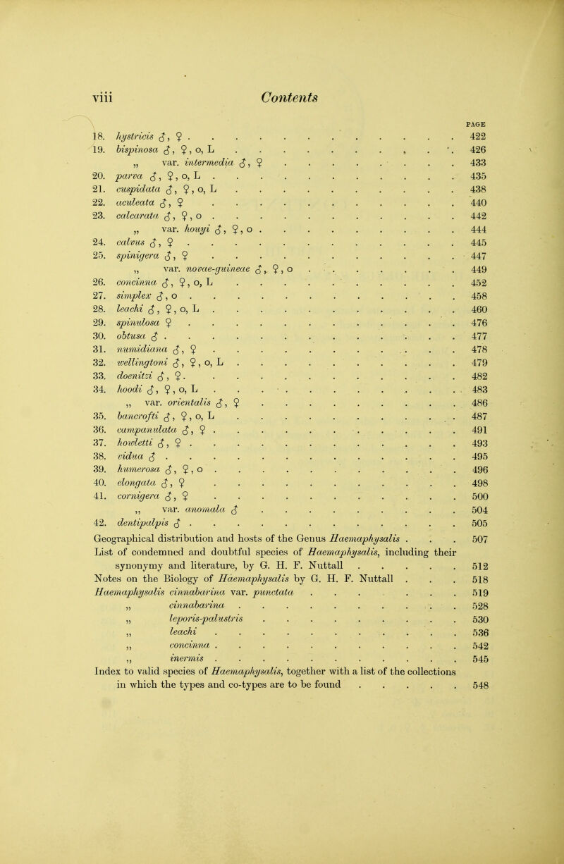 hystricis ^, ^ . bispinosa ^ ^ ^ , o^Ij „ var, intermedia parva ,^, $ , o, L cuspidata ^, $ , o, L aculeata ^ calcarata ^, , o „ var. houyi calvus $ spinigera (^,9 var. novae concinna , ^ ^ o,\. simplex o leachi $, ^ ? O) ^ spinulosa 9 ohtusa ^ . numidiana ^ ivellingtoni ^, ? , o, doenitzi , ? . /^ooc^^■ , $ , o, L var. orientalis 6, ? guineae ^ o, L hancrofti , $ , campanulata ^. howletti (^,9 • vidua $ . kimierosa ^ ^ $ elongata $ cornigera ^, $ ,, var. anomala dentipalpis ^ . 9, 19. 20. 21. 22. 23. 24. 25. 26. 27. 28. 29. 30. 31. 32. 33. 34. 35. 36. 37. 38. 39. 40. 41. 42. Geographical distribution and hosts of the Genus Haemaphysal List of condemned and doubtful species of Haemaphysalis, including their synonymy and literature, by G. H. F. Nuttall Notes on the Biology of Haemaphysalis by G. H. F. Nuttall Haemaphysalis cinnaharina var. punctata cinnaharina leporis-palustris leachi concinna . inermis . Index to vaUd species of Haemaphysalis^ together with a hst of the collections in which the types and co-types are to be found PAGE 422 426 433 435 438 440 442 444 445 447 449 452 458 460 476 477 478 479 482 483 486 487 491 493 495 496 498 500 504 505 507 512 518 519 528 530 536 542 545 548