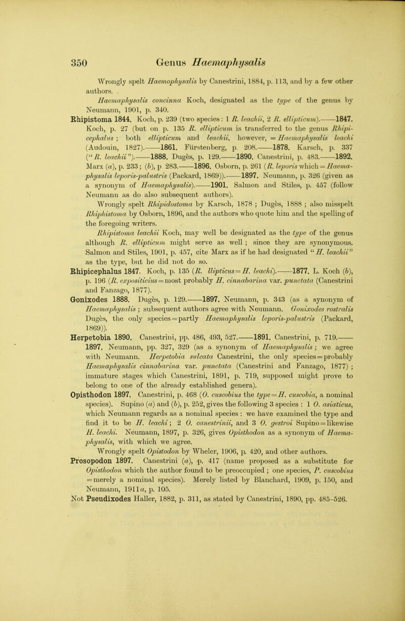 Wrongly spelt Haemophysalis by Canestrini, 1884, p. 113, and by a few other authors. Haemaphysalis concinna Koch, designated as the type of the genus by Neumann, 1901, p. 340. Kfhipistoma 1844. Koch, p. 239 (two species : 1 R. leachii, 2 R. ellipticum). 1847. Koch, p. 27 (but on p. 135 R. ellipticum is transferred to the genus Rhipi- cephalus ; both ellipticum and leachii, however, = Haemaphysalis leachi (Audouin, 1827). 1861. Furstenberg, p. 208. 1878. Karsch, p. 337 (i^. leachiV). 1888. Dug^s, p. 129. 1890. Canestrini, p. 483. 1892. Marx (a), p. 233 ; (6), p 283. 1896. Osborn, p. 261 (/?. leporis which -/iaewa- physalis leporis-palustris (Packard, 1869)). 1897. Neumann, p. 326 (given as a synonym of Haemaphysalis). 1901. Salmon and Stiles, p. 457 (follow Neumann as do also subsequent authors). Wrongly spelt Rhipidostoma by Karsch, 1878 ; Dug^s, 1888 ; also misspelt Rhiphistoma by Osborn, 1896, and the authors who quote him and the spelling of the foregoing writers. Rhipistoma leachii Koch, may well be designated as the type of the genus although R. ellipticum might serve as well ; since they are synonymous. Salmon and Stiles, 1901, p. 457, cite Marx as if he had designated leachiV as the type, but he did not do so. Rhipicephalus 1847. Koch, p. 135 {R. llipticus = H. leachi). 1877. L. Koch (6), p. 196 {R. expositicius = most probably H. cinnabarina Ya.v. punctata (Canestrini and Fanzago, 1877). Gonixodes 1888. Dug^s, p. 129. 1897. Neumann, p. 343 (as a synonym of Haemaphysalis ; subsequent authors agree with Neumann. Gonixodes rostralis Dug^s, the only species = partly Haemaphysalis leporis-palustris (Packard, 1869)). Herpetobia 1890. Canestrini, pp. 486, 493, 527. 1891. Canestrini, p. 719. 1897. Neumann, pp. 327, 329 (as a synonym of Haemaphysalis ; we agree with Neumann. Herpetobia sulcata Canestrini, the only species = probably Haemaphysalis cinnabarina var. punctata (Canestrini and Fanzago, 1877) ; immature stages which Canestrini, 1891, p. 719, supposed might prove to belong to one of the already established genera). Opisthodon 1897. Canestrini, p. 468 (0. cuscobius the type = H. cuscobia, a nominal species). Supino {a) and (6), p. 252, gives the following 3 species : 1 0. asiaticus, which Neumann regards as a nominal species : we have examined the type and find it to be H. leachi; 2 0. canestrinii, and 3 0. gestroi Supino = likewise H. leachi. Neumann, 1897, p. 326, gives Opisthodon as a synonym of Haema- physalis^ with which we agree. Wrongly spelt Opistodon by Wheler, 1906, p.. 420, and other authors. Pfosopodon 1897. Canestrini (a), p. 417 (name proposed as a substitute for Opisthodon which the author found to be preoccupied ; one species, P. cuscobius = merely a nominal species). Merely listed by Blanchard, 1909, p. 150, and Neumann, 1911a, p. 105. Not Pseudixodes Haller, 1882, p. 311, as stated by Canestrini, 1890, pp. 485-526.