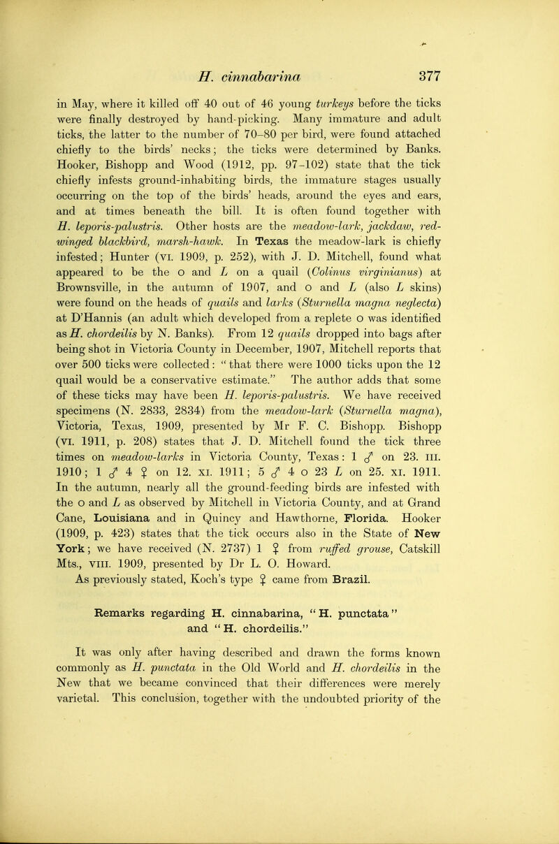 in May, where it killed off 40 out of 46 young turkeys before the ticks were finally destroyed by hand-picking. Many immature and adult ticks, the latter to the number of 70-80 per bird, were found attached chiefly to the birds' necks; the ticks were determined by Banks. Hooker, Bishopp and Wood (1912, pp. 97-102) state that the tick chiefly infests ground-inhabiting birds, the immature stages usually occurring on the top of the birds' heads, around the eyes and ears, and at times beneath the bill. It is often found together with H. leporis-palustris. Other hosts are the meadow-lark, jackdaw, r^ed- winged blackbird, marsh-hawk. In Texas the meadow-lark is chiefly infested; Hunter (vi. 1909, p. 252), with J. D. Mitchell, found what appeared to be the o and Z on a quail {Golinus virginianus) at Brownsville, in the autumn of 1907, and o and L (also L skins) were found on the heads of quails and larks {Sturnella magna neglecta) at D'Hannis (an adult which developed from a replete o was identified as^. chordeilis by N. Banks). From 12 quails dropped into bags after being shot in Victoria County in December, 1907, Mitchell reports that over 500 ticks were collected: that there were 1000 ticks upon the 12 quail would be a conservative estimate. The author adds that some of these ticks may have been H. leporis-palustris. We have received specimens (N. 2833, 2834) from the meadow-lark {Sturnella m.agna), Victoria, Texas, 1909, presented by Mr F. C. Bishopp. Bishopp (VI. 1911, p. 208) states that J. D. Mitchell found the tick three times on meadow-larks in Victoria County, Texas: 1 ^ on 23. ill. 1910; 1 4 ¥ on 12. xi. 1911; 5 4 o 23 Z on 25. xi. 1911. In the autumn, nearly all the ground-feeding birds are infested with the o and L as observed by Mitchell in Victoria County, and at Grand Cane, Louisiana and in Quincy and Hawthorne, Florida. Hooker (1909, p. 423) states that the tick occurs also in the State of New York; we have received (N. 2737) 1 % from ruffed grouse, Catskill Mts., Vlll. 1909, presented by Dr L. 0. Howard. As previously stated, Koch's type % came from Brazil. Remarks regarding H. cinnabarina, H. punctata and  H. chordeilis. It was only after having described and drawn the forms known commonly as H. punctata in the Old World and H. chordeilis in the New that we became convinced that their differences were merely varietal. This conclusion, together with the undoubted priority of the