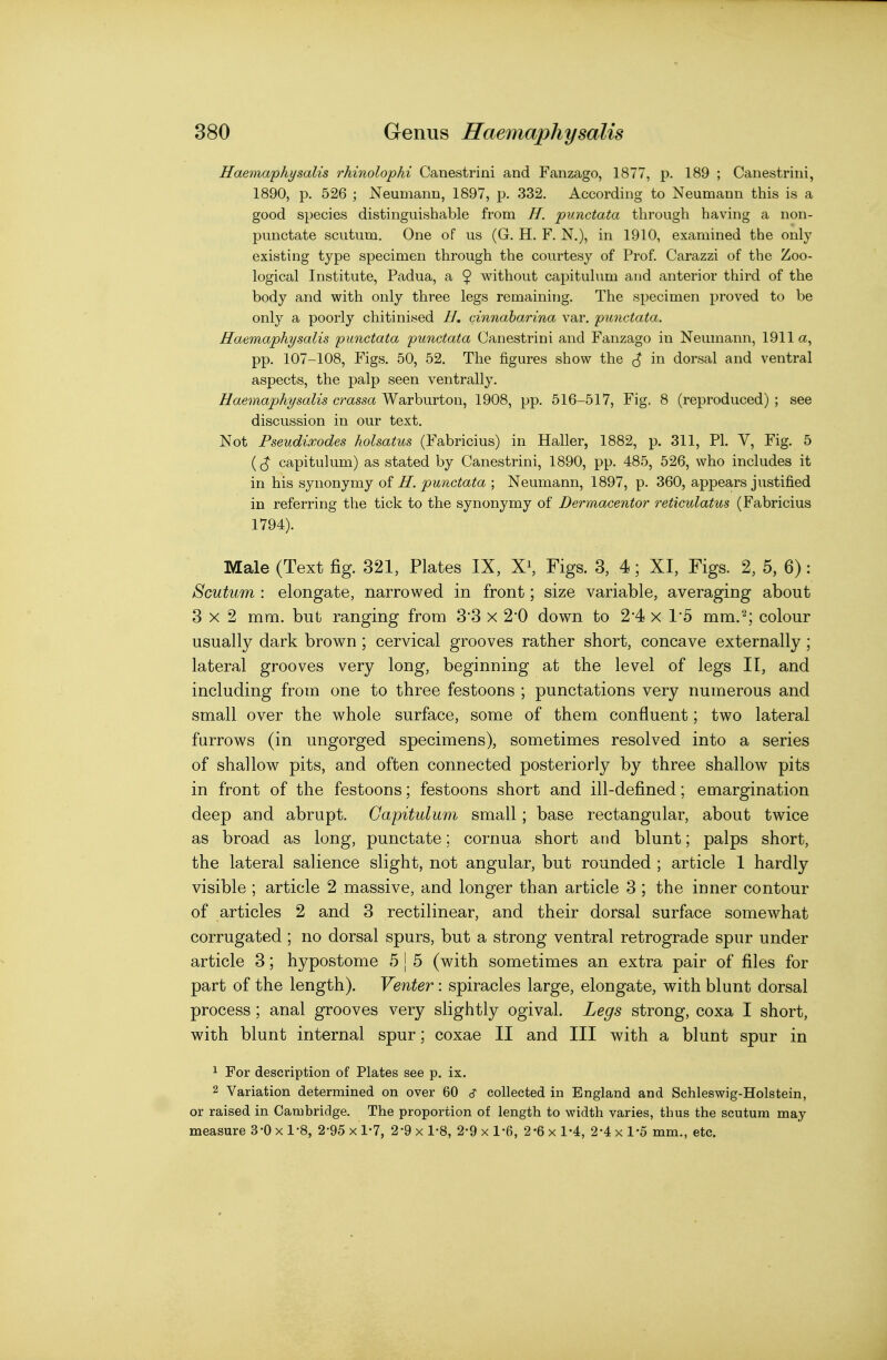 Haemaphysalis rhinolophi Canestrini and Fanzago, 1877, p. 189 ; Canestriiii, 1890, p. 526 ; Neumann, 1897, p. 332. According to Neumann this is a good species distinguishable from H. punctata through having a non- punctate scutum. One of us (G. H. F. N,), in 1910, examined the only existing type specimen through the courtesy of Prof. Carazzi of the Zoo- logical Institute, Padua, a $ without capitulum and anterior third of the body and with only three legs remaining. The specimen proved to be only a poorly chitinised H. cinnaharina var. punctata. Haemaphysalis punctata punctata Canestrini and Fanzago in Neumann, 1911a, pp. 107-108, Figs. 50, 52. The figures show the ^ in dorsal and ventral aspects, the palp seen ventrally. Haemaphysalis crassa Warburton, 1908, pp. 516-517, Fig, 8 (reproduced) ; see discussion in our text. Not Pseudixodes holsatus (Fabricius) in Haller, 1882, p. 311, PL V, Fig. 5 capitulum) as stated by Canestrini, 1890, pp. 485, 526, who includes it in his synonymy of H. punctata ; Neumann, 1897, p. 360, appears justified in referring the tick to the synonymy of Dermacentor reticulatus (Fabricius 1794). Male (Text fig. 321, Plates IX, X^ Figs. 3, 4; XI, Figs. 2, 5, 6): Scutum : elongate, narrov\?ed in front; size variable, averaging about 3x2 mm. but ranging from 3*3 x 2*0 down to 2'4 x 1*5 mm.^; colour usually dark brown; cervical grooves rather short, concave externally ; lateral grooves very long, beginning at the level of legs II, and including from one to three festoons ; punctations very numerous and small over the whole surface, some of them confluent; two lateral farrows (in ungorged specimens), sometimes resolved into a series of shallow pits, and often connected posteriorly by three shallow pits in front of the festoons; festoons short and ill-defined; emargination deep and abrupt. Capitulum small ; base rectangular, about twice as broad as long, punctate; cornua short and blunt; palps short, the lateral salience slight, not angular, but rounded ; article 1 hardly visible ; article 2 massive, and longer than article 3 ; the inner contour of articles 2 and 3 rectilinear, and their dorsal surface somewhat corrugated ; no dorsal spurs, but a strong ventral retrograde spur under article 3; hypostome 5 | 5 (with sometimes an extra pair of files for part of the length). Venter: spiracles large, elongate, with blunt dorsal process; anal grooves very slightly ogival. Legs strong, coxa I short, with blunt internal spur; coxae II and III with a blunt spur in 1 For description of Plates see p. ix. 2 Variation determined on over 60 cT collected in England and Schleswig-Holstein, or raised in Cambridge. The proportion of length to width varies, thus the scutum may measure 3*0 x 1-8, 2-95 x 1-7, 2-9 x 1-8, 2-9 x 1-6, 2-6 x 1-4, 2-4 x 1-5 mm., etc.