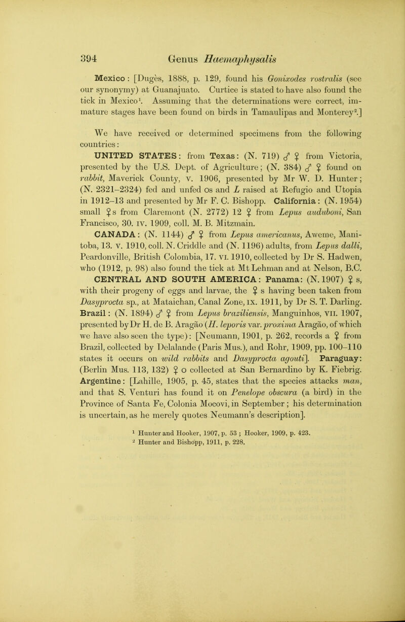 Mexico : [Duges, 1888, p. 129, found his Gonixodes rostralis (see our synonymy) at Guanajuato. Curtice is stated to have also found the tick in Mexico \ Assuming that the determinations were correct, im- mature stages have been found on birds in Tamaulipas and Monterey^.] We have received or determined specimens from the following countries: UNITED STATES: from Texas: (N. 719) ? from Victoria, presented by the U.S. Dept. of Agriculture; (N. 384) $ found on rabbit, Maverick County, v. 1906, presented by Mr W. D. Hunter; (N. 2321-2324) fed and unfed os and L raised at Refugio and Utopia in 1912-13 and presented by Mr F. C. Bishopp. California : (N. 1954) small $s from Claremont (N. 2772) 12 $ from Lepus aiidiiboni, San Francisco, 30. iv. 1909, coll. M. B. Mitzmain. CANADA: (N. 1144) $ from Lepus americanus, Aweme, Mani- toba, 13. V. 1910, coll. N. Criddle and (N. 1196) adults, from Lepus dalli, Peardonville, British Colombia, 17. vi. 1910, collected by Dr S. Had wen, who (1912, p. 98) also found the tick at Mt Lehman and at Nelson, B.C. CENTRAL AND SOUTH AMERICA: Panama: (N. 1907) ? s, with their progeny of eggs and larvae, the $ s having been taken from Dasyprocta sp., at Mataichan, Canal Zone, ix. 1911, by Dr S. T. Darling. Brazil: (N. 1894) (f $ from Lepus braziliensis, Manguinhos, vii. 1907, presented by Dr H. de B. Aragao {H. leporis var. proxima Aragao, of which we have also seen the type): [Neumann, 1901, p. 262, records a % from Brazil, collected by Delalande (Paris Mus.), and Rohr, 1909, pp. 100-110 states it occurs on wild rabbits and Dasyprocta agouti]. Paraguay: (Berlin Mus. 113, 132) $ o collected at San Bernardino by K. Fiebrig. Argentine: [Lahille, 1905, p. 45, states that the species attacks man, and that S. Venturi has found it on Penelope obscura (a bird) in the Province of Santa Fe, Colonia Mocovi, in September ; his determination is uncertain, as he merely quotes Neumann's description]. 1 Hunter and Hooker, 1907, p. 53 ; Hooker, 1909, p. 423. ^ Hunter and Bishopp, 1911, p. 228.