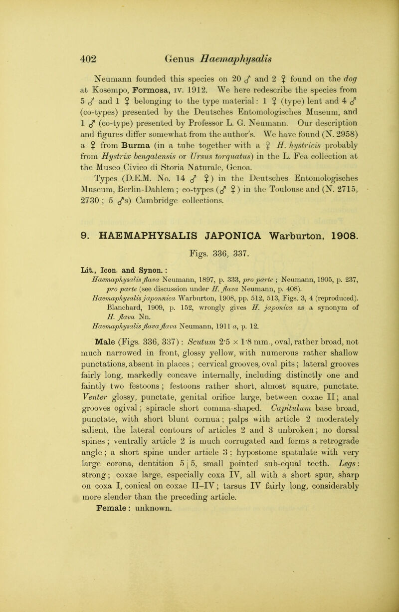 Neumann founded this species on 20 </ and 2 % found on the dog at Kosempo, Formosa, iv. 1912. We here redescribe the species from 5 (/ and 1 % belonging to the type material: 1 % (type) lent and 4 (co-types) presented by the Deutsches Entomologisches Museum, and 1 (co-type) presented by Professor L. G. Neumann. Our description and figures differ somewhat from the author's. We have found (N. 2958) a % from Burma (in a tube together with ^ % H. hystricis probably from Hystrix hengalensis or Ursus torquatus) in the L. Fea collection at the Museo Civico di Storia Naturale, Genoa. Types (D.E.M. No. 14 ?) in the Deutsches Entomologisches Museum, Berlin-Dahlem ; co-types (cf ? ) in the Toulouse and (N. 2715, 2730 ; 5 J^s) Cambridge collections. 9. HAEMAPHYSALIS JAPONICA Warburton, 1908. Figs. 336, 337. Lit., Icon, and Synon.: Haemaphysalis flava Neumann, 1897, p. 333, pro parte ; Neumann, 1905, p. 237, pro parte (see discussion under H. flava Neumann, p. 408). Haemaphysails japonnica Warburton, 1908, pp. 512, 513, Figs. 3, 4 (reproduced). Blanchard, 1909, p. 152, wrongly gives H. japonica as a synonym of H. flava Nn. Haemaphysalis fla.vaflava Neumann, 1911 a, p. 12. Male (Figs. 336, 337): Scutum 2*5 x 1'8 mm., oval, rather broad, not much narrowed in front, glossy yellow, with numerous rather shallow punctations, absent in places ; cervical grooves, oval pits; lateral grooves fairly long, markedly concave internally, including distinctly one and faintly two festoons; festoons rather short, almost square, punctate. Venter glossy, punctate, genital orifice large, between coxae II; anal grooves ogival; spiracle short comma-shaped. Gapitulum base broad, punctate, with short blunt cornua; palps with article 2 moderately salient, the lateral contours of articles 2 and 3 unbroken; no dorsal spines; ventrally article 2 is much corrugated and forms a retrograde angle ; a short spine under article 3 ; hypostome spatulate with very large corona, dentition 5 j 5, small pointed sub-equal teeth. Legs: strong; coxae large, especially coxa IV, all with a short spur, sharp on coxa I, conical on coxae II-IV; tarsus IV fairly long, considerably more slender than the preceding article. Female: unknown.