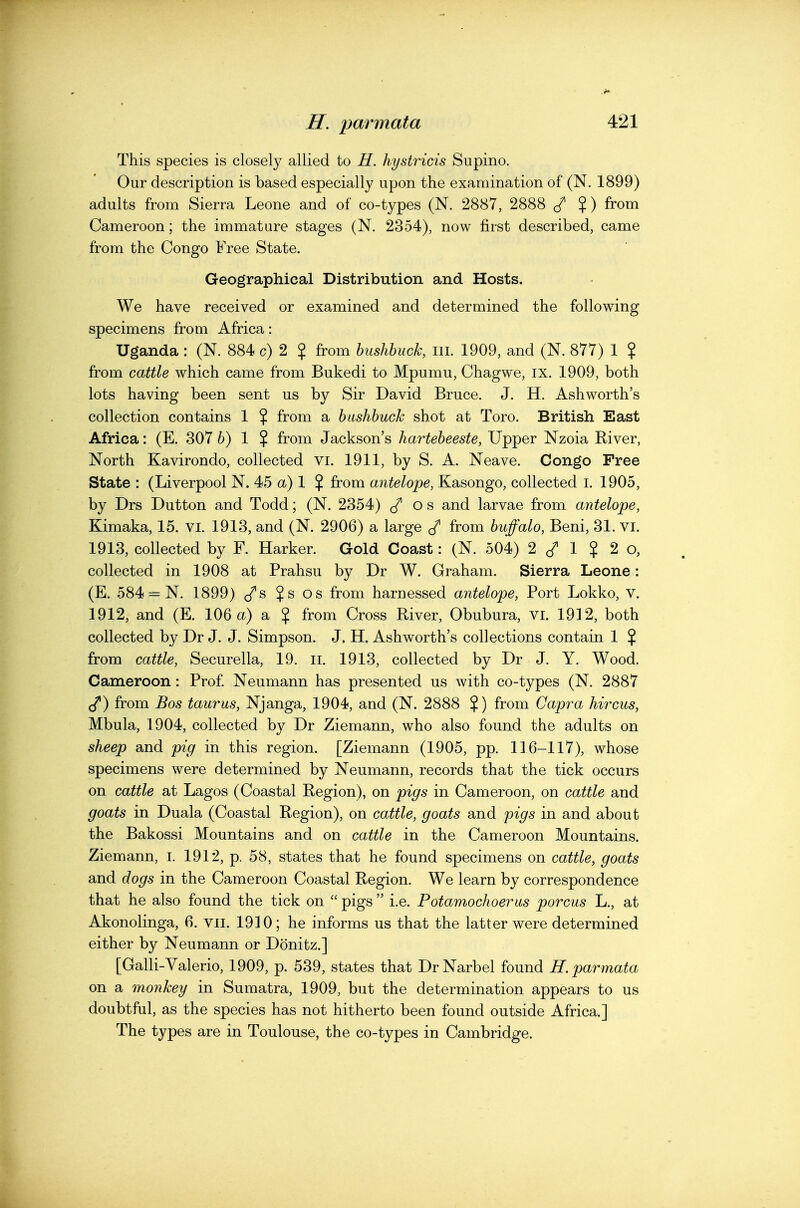 This species is closely allied to H. hystricis Supino. Our description is based especially upon the examination of (N. 1899) adults from Sierra Leone and of co-types (N. 2887, 2888 ^ %) from Cameroon; the immature stages (N. 2354), now first described, came from the Congo Free State. Geographical Distribution and Hosts. We have received or examined and determined the following specimens from Africa: Uganda : (N. 884 c) 2 $ from bushbuck, in. 1909, and (N. 877) 1 ? from cattle which came from Bukedi to Mpumu, Chagwe, ix. 1909, both lots having been sent us by Sir David Bruce. J. H. Ashworth's collection contains 1 $ from a bashbuck shot at Toro. British East Africa: (E. 307 ^) 1 ? from Jackson's hartebeeste, Upper Nzoia River, North Kavirondo, collected vi. 1911, by S. A. Neave. Congo Free State : (Liverpool N. 45 (x) 1 $ from antelope, Kasongo, collected i. 1905, by Drs Dutton and Todd; (N. 2354) (/ o s and larvae from antelope, Kimaka, 15. vi. 1913, and (N. 2906) a large ^ from buffalo, Beni, 31. VI. 1913, collected by F. Harker. Gold Coast: (N. 504) 2 c/ 1 ? 2 o, collected in 1908 at Prahsu by Dr W. Graham. Sierra Leone: (E. 584 = N. 1899) c/s ?s os from harnessed antelope, Port Lokko, v. 1912, and (E. 106 a) a $ from Cross River, Obubura, VI. 19] 2, both collected by Dr J. J. Simpson. J. H, Ashworth's collections contain 1 $ from cattle, Securella, 19. il. 1913, collected by Dr J. Y. Wood. Cameroon: Prof. Neumann has presented us with co-types (N. 2887 (/) from Bos taurus, Njanga, 1904, and (N. 2888 ?) from Gapra hircus, Mbula, 1904, collected by Dr Ziemann, who also found the adults on sheep and pig in this region. [Ziemann (1905, pp. 116-117), whose specimens were determined by Neumann, records that the tick occurs on cattle at Lagos (Coastal Region), on pigs in Cameroon, on cattle and goats in Duala (Coastal Region), on cattle, goats and pigs in and about the Bakossi Mountains and on cattle in the Cameroon Mountains. Ziemann, I. 1912, p. 58, states that he found specimens on cattle, goats and dogs in the Cameroon Coastal Region. We learn by correspondence that he also found the tick on  pigs  i.e. Potamochoerus porcus L., at Akonolinga, 6. vii. 1910; he informs us that the latter were determined either by Neumann or Donitz.] [Galli-Valerio, 1909, p. 539, states that DrNarbel found H. parmata on a monkey in Sumatra, 1909, but the determination appears to us doubtful, as the species has not hitherto been found outside Africa.] The types are in Toulouse, the co-types in Cambridge.