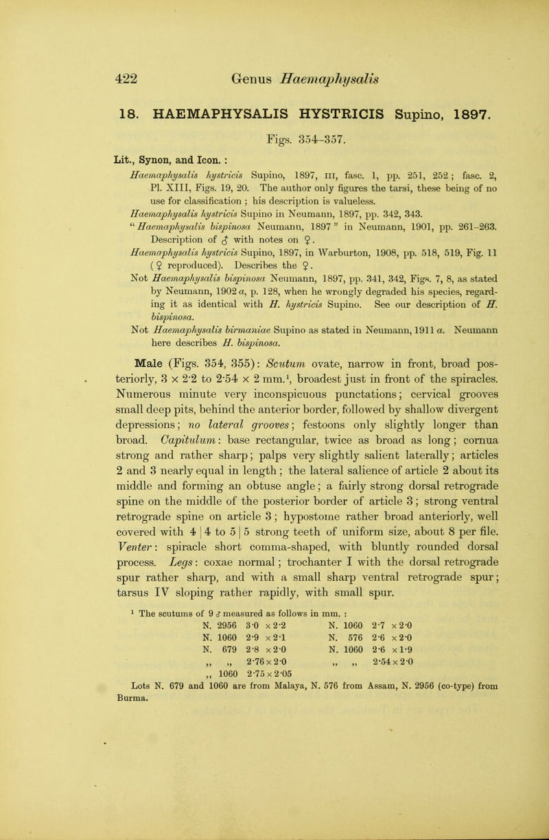 18. HAEMAPHYSALIS HYSTRICIS Supino, 1897. Figs. 354-357. Lit., Synon, and Icon. : Haemaphysalis hystricis Supino, 1897, ill, fasc. 1, pp. 251, 252 ; fasc. 2, PI. XIII, Figs. 19, 20. The author only figures the tarsi, these being of no use for classification ; his description is valueless. Haemaphysalis hystricis Supino in Neumann, 1897, pp. 342, 343. Haemaphysalis hispinosa Neumann, 1897  in Neumann, 1901, pp. 261-263. Description of with notes on 9 • Haemaphysalis hystricis Supino, 1897, in Warburton, 1908, pp. 518, 519, Fig. 11 ( 5 reproduced). Describes the 5 • Not Haemaphysalis hispinosa Neumann, 1897, pp. 341, 342, Figs. 7, 8, as stated by Neumann, 1902 a, p. 128, when he wrongly degraded his species, regard- ing it as identical with H. hystricis Supino. See our description of H. hispinosa. Not Haemaphysalis hirraaniae Supino as stated in Neumann, 1911 a. Neumann here describes H. Male (Figs. 354, 355): Scutum ovate, narrow in front, broad pos- teriorly, 3 X 2'2 to 2*54 x 2 mm.^ broadest just in front of the spiracles. Numerous minute very inconspicuous punctations; cervical grooves small deep pits, behind the anterior border, followed by shallow divergent depressions; no lateral grooves; festoons only slightly longer than broad. Capitulum: base rectangular, twice as broad as long; cornua strong and rather sharp; palps very slightly salient laterally; articles 2 and 3 nearly equal in length; the lateral salience of article 2 about its middle and forming an obtuse angle; a f^iirly strong dorsal retrograde spine on the middle of the posterior border of article 3; strong ventral retrograde spine on article 3; hypostome rather broad anteriorly, well covered with 4 | 4 to 5 | 5 strong teeth of uniform size, about 8 per file. Venter: spiracle short comma-shaped, with bluntly rounded dorsal process. Legs: coxae normal; trochanter I with the dorsal retrograde spur rather sharp, and with a small sharp ventral retrograde spur; tarsus IV sloping rather rapidly, with small spur. 1 The scutums of 9 c? measured as follows in mm. : N. 2956 3-0 x2-2 N. 1060 2-7 x2-0 N. 1060 2-9 x2-l N. 576 2-6 x2-0 N. 679 2-8 x2-0 N. 1060 2-6 x 1-9 „ „ 2-76 X 2-0 „ „ 2-54 X 2-0 „ 1060 2-75 X 2-05 Lots N. 679 and 1060 are from Malaya, N. 576 from Assam, N. 2956 (co-type) from Burma.