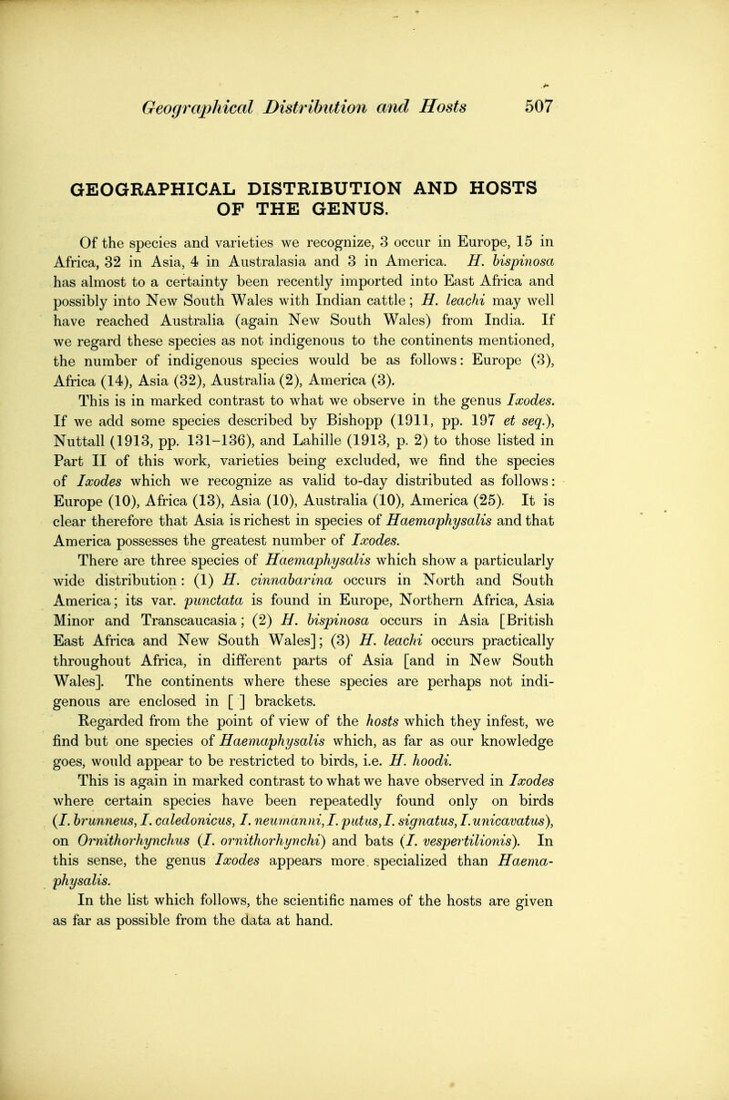 GEOGRAPHICAL DISTRIBUTION AND HOSTS OF THE GENUS. Of the species and varieties we recognize, 3 occur in Europe, 15 in Africa, 32 in Asia, 4 in Australasia and 3 in America. H. bispinosa has almost to a certainty been recently imported into East Africa and possibly into New South Wales with Indian cattle; H. leachi may well have reached Australia (again New South Wales) from India. If we regard these species as not indigenous to the continents mentioned, the number of indigenous species would be as follows: Europe (3), Africa (14), Asia (32), Australia (2), America (3). This is in marked contrast to what we observe in the genus Ixodes. If we add some species described by Bishopp (1911, pp. 197 et seq.), Nuttall (1913, pp. 131-136), and Lahille (1913, p. 2) to those listed in Part II of this work, varieties being excluded, we find the species of Ixodes which we recognize as valid to-day distributed as follows: Europe (10), Africa (13), Asia (10), Australia (10), America (25). It is clear therefore that Asia is richest in species of Haemo/physalis and that America possesses the greatest number of Ixodes. There are three species of Haemaphysalis which show a particularly wide distribution: (1) H. cinnaharina occurs in North and South America; its var. punctata is found in Europe, Northern Africa, Asia Minor and Transcaucasia; (2) H. bispinosa occurs in Asia [British East Africa and New South Wales]; (3) H. leachi occurs practically throughout Africa, in different parts of Asia [and in New South Wales]. The continents where these species are perhaps not indi- genous are enclosed in [ ] brackets. Regarded from the point of view of the hosts which they infest, we find but one species of Haemaphysalis which, as far as our knowledge goes, would appear to be restricted to birds, i.e. H. hoodi. This is again in marked contrast to what we have observed in Ixodes where certain species have been repeatedly found only on birds (/. brunneus, I. caledonicus, I. neumanni,! putus,L signatus, lunicavatus), on Ornithorhynchus (I. ornithorhynchi) and bats (/. vespertilionis). In this sense, the genus Ixodes appears more, specialized than Haema- physalis. In the list which follows, the scientific names of the hosts are given as far as possible from the data at hand.