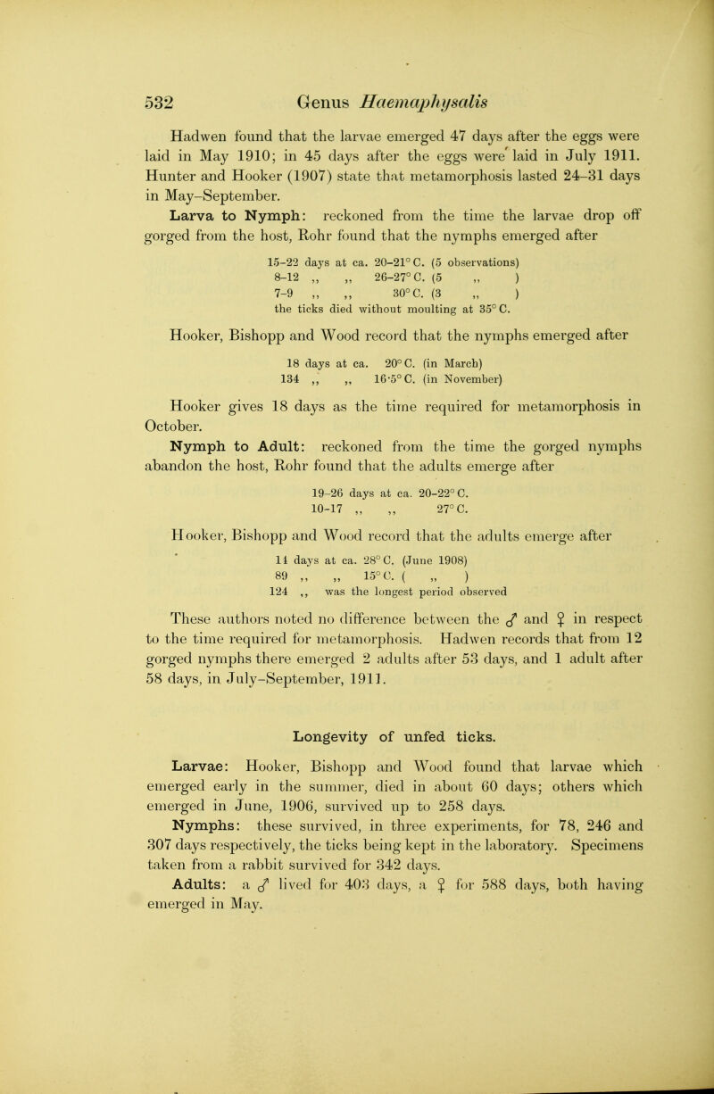 Hadwen found that the larvae emerged 47 days after the eggs were laid in May 1910; in 45 days after the eggs were'laid in July 1911. Hunter and Hooker (1907) state that metamorphosis lasted 24-31 days in May-September. Larva to Nymph: reckoned from the time the larvae drop off gorged from the host, Rohr found that the nymphs emerged after 15-22 days at ca. 20-21° C. (5 observations) 8-12 ,, „ 26-27° C. (5 „ ) 7-9 ,, 30° C. (3 „ ) the ticks died without moulting at 35° C. Hooker, Bishopp and Wood record that the nymphs emerged after 18 days at ca. 20° C. (in March) 134 „ 16-5° C. (in November) Hooker gives 18 days as the time required for metamorphosis in October. Nymph to Adult: reckoned from the time the gorged nymphs abandon the host, Rohr found that the adults emerge after 19-26 days at ca. 20-22° C. 10-17 ,, ,, 27° C. Hooker, Bishopp and Wood record that the adults emerge after li days at ca. 28° C. (June 1908) 89 „ „ 15° C. ( „ ) 124 ,, was the longest period observed These authors noted no difference between the and % in respect to the time required for metamorphosis. Hadwen records that from 12 gorged nymphs there emerged 2 adults after 53 days, and 1 adult after 58 days, in July-September, 1911. Longevity of unfed ticks. Larvae: Hooker, Bishopp and Wood found that larvae which emerged early in the summer, died in about 60 days; others which emerged in June, 1906, survived up to 258 days. Nymphs: these survived, in three experiments, for 78, 246 and 307 days respectively, the ticks being kept in the laboratory. Specimens taken from a rabbit survived for 342 days. Adults: a ^ lived for 403 days, a $ for 588 days, both having emerged in May.