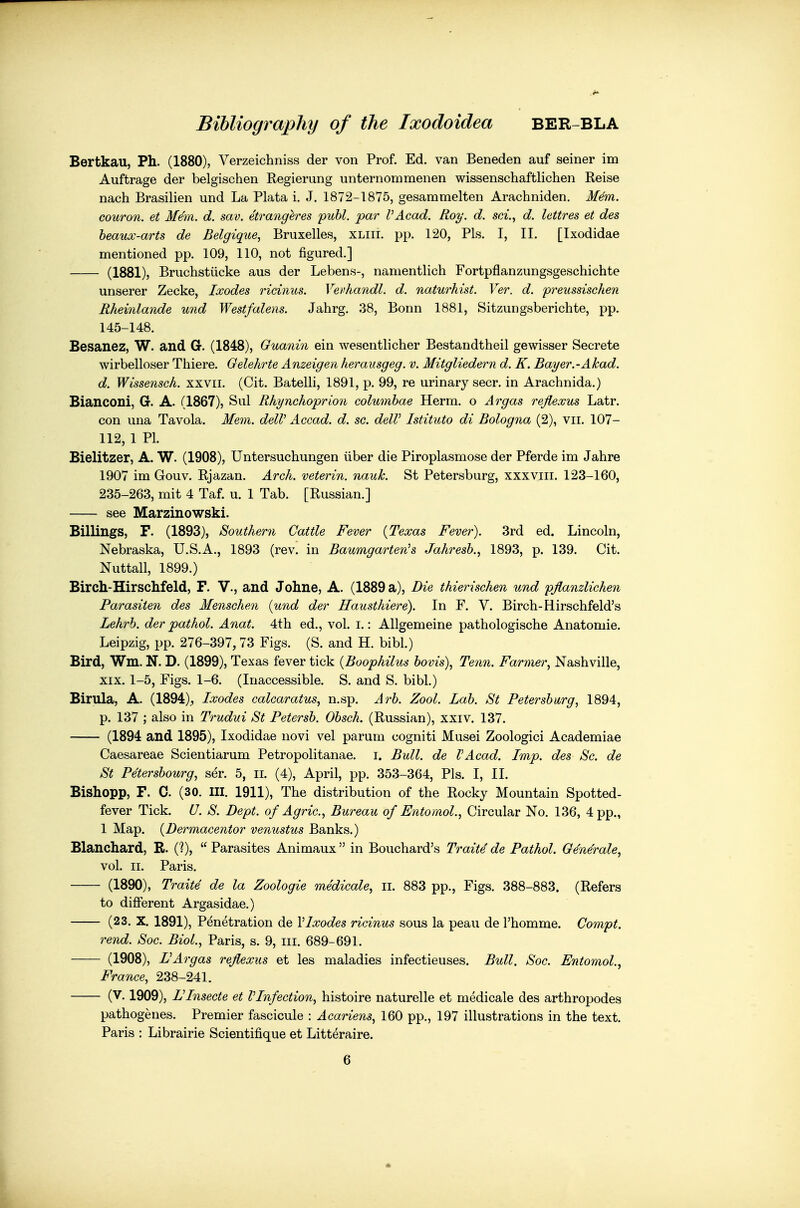 Bertkau, Ph. (1880), Verzeichniss der von Prof. Ed. van Beneden auf seiner im Auftrage der belgischen Regierung unternommenen wissenschaftlichen Reise nach Brasilien und La Plata i. J. 1872-1875, gesammelten Arachniden. M^m. couron. et Mem. d. sav. etrangeres puhl. par I'Acad. Roy. d. sci., d. lettres et des heaux-arts de Belgique, Bruxelles, xliii. pp. 120, Pis. I, II. [Ixodidae mentioned pp. 109, 110, not figured.] (1881), Bruchstiicke aus der Lebens-, namentlich Fortpflanzungsgeschichte unserer Zecke, Ixodes ricinus. Vevhandl. d. naturhist. Ver. d. preussischen Rheinlande und Westfalens. Jahrg. 38, Bonn 1881, Sitzungsberichte, pp. 145-148. Besanez, W. and G. (1848), Guanin ein wesentlicher Bestandtheil gewisser Secrete wirbelloser Thiere. Oelehrte Anzeigen herausgeg. v. Mitgliedern d. K. Bayer.-Akad. d. Wissensch. xxvri. (Cit. Batelli, 1891, p. 99, re urinary seer, in Arachnida.) Bianconi, G. A. (1867), Sul Rhynchoprion columhae Herm. o Argas rejlexus Latr. con una Tavola. Mem. delV Accad. d. sc. deW Istituto di Bologna (2), vii. 107- 112, 1 PI. Bielitzer, A. W. (1908), Untersuchungen iiber die Piroplasmose der Pferde im Jahre 1907 im Gouv. Rjazan. Arch, veterin. nauk. St Petersburg, xxxviii. 123-160, 235-263, mit 4 Taf. u. 1 Tab. [Russian.] see Marzinowski. Billings, F. (1893), Southern Cattle Fever {Texas Fever). 3rd ed. Lincoln, Nebraska, U.S.A., 1893 (rev. in Baumgarten's Jahresh.^ 1893, p. 139. Cit. Nuttall, 1899.) Birch-Hirschfeld, F. V., and Johne, A. (1889 a), Die thierischen und pjlanzlichen Parasiten des Menschen {und der Hausthiere). In F. V. Birch-Hirschfeld's Lehrh. der pathol. Anat. 4th ed., vol. i.: AUgemeine pathologische Anatomic. Leipzig, pp. 276-397, 73 Figs. (S. and H. bibl.) Bird, Wm. N. D. (1899), Texas fever tick {Boophilus bovis), Tenn. Farmer., Nashville, XIX. 1-5, Figs. 1-6. (Inaccessible. S. and S. bibl.) Birula, A. (1894), Ixodes calcaratus, n.sp. Zool. Lab. St Petersburg, 1894, p. 137 ; also in Trudui St Petersb. Obsch. (Russian), xxiv. 137. (1894 and 1895), Ixodidae novi vel parum cogniti Musei Zoologici Academiae Caesareae Scientiarum Petropolitanae. i. Bull, de VAcad. Imp. des Sc. de St Pe'tersbourg, ser. 5, ii. (4), April, pp. 353-364, Pis. I, 11. Bishopp, F. C. (30. III. 1911), The distribution of the Rocky Mountain Spotted- fever Tick. U. S. Dept. of Agric, Bureau of Entomol., Circular No. 136, 4 pp., 1 Map. {Dermacentor venustus Banks.) Blanchard, R. (?),  Parasites Animaux  in Bouchard's Traite de Pathol. Generale, vol. II. Paris. (1890), Traite de la Zoologie medicale, ii. 883 pp., Figs. 388-883. (Refers to different Argasidae.) (23. X. 1891), Penetration de VIxodes ricinus sous la peau de I'homme. Compt. rend. Soc. Biol., Paris, s. 9, iii. 689-691. (1908), rArgas reflexus et les maladies infeetieuses. Bull. Soc. Entomol., France, 238-241. (V. 1909), L'Insecte et VInfection, histoire naturelle et medicale des arthropodes pathogenes. Premier fascicule : Acariens, 160 pp., 197 illustrations in the text. Paris : Librairie Scientifique et Litteraire. 6