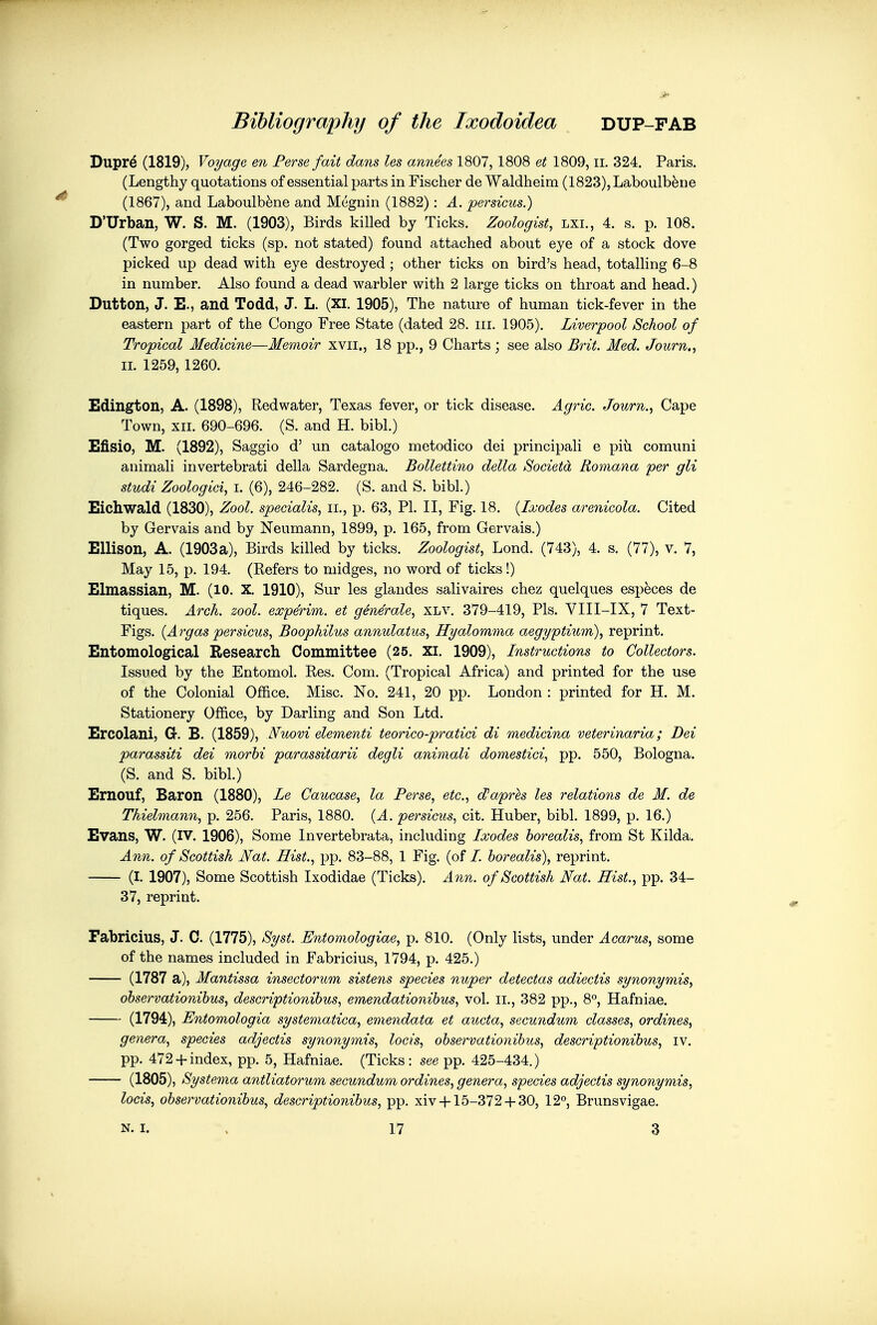 Dupr^ (1819), Voyage en Ferse fait dans les annees 1807, 1808 et 1809, ii. 324. Paris. (Lengthy quotations of essential parts in Fischer de Waldheim (1823), Laboulb^ne (1867), and Laboulb^ne and Megnin (1882) : A. persicus.) D'Urban, W. S. M. (1903), Birds killed by Ticks. Zoologist, lxi., 4. s. p. 108. (Two gorged ticks (sp. not stated) found attached about eye of a stock dove picked up dead with eye destroyed ; other ticks on bird's head, totalling 6-8 in number. Also found a dead warbler with 2 large ticks on throat and head.) Dutton, J. E., and Todd, J. L. (XI. 1905), The nature of human tick-fever in the eastern part of the Congo Free State (dated 28. iii. 1905). Liverpool School of Tropical Medicine—Memoir xvii., 18 pp., 9 Charts; see also Brit. Med. Journ., II. 1259, 1260. Edington, A. (1898), Red water, Texas fever, or tick disease. Agric. Journ., Cape Town, XII. 690-696. (S. and H. bibl.) Efisio, M. (1892), Saggio d' un catalogo metodico dei principali e pi^i comuni animali invertebrati della Sardegna. Bollettino della Societd Romana per gli studi Zoologici, i. (6), 246-282. (S. and S. bibl.) Eichwald (1830), Zool. specialise Ii., p. 63, PI. II, Fig. 18. {Ixodes arenicola. Cited by Gervais and by Neumann, 1899, p. 165, from Gervais.) Ellison, A. (1903a), Birds killed by ticks. Zoologist, Lond. (743), 4. s. (77), v. 7, May 15, p. 194. (Refers to midges, no word of ticks!) Elmassian, M. (lO. X. 1910), Sur les glandes salivaires chez quelques especes de tiques. Arch. zool. experim. et generale, XLV. 379-419, Pis. VIII-IX, 7 Text- Figs. {Argaspersicus, Boophilus annulatus, Hyalomma aegyptium), reprint. Entomological Research Committee (25. XI. 1909), Instructions to Collectors. Issued by the Entomol. Res. Com. (Tropical Africa) and printed for the use of the Colonial Office. Misc. No. 241, 20 pp. London : printed for H. M. Stationery Office, by Darling and Son Ltd. Ercolani, G. B. (1859), ISfuovi elementi teorico-pratici di medicina veterinaria; Dei parassiti dei morbi parassitarii degli animali domestici, pp. 550, Bologna. (S. and S. bibl.) Ernouf, Baron (1880), Le Caucase, la Ferse, etc., d)aprls les relations de M. de Thielmann, p. 256. Paris, 1880. {A. persicus, cit. Huber, bibl. 1899, p. 16.) Evans, W. (IV. 1906), Some Invertebrata, including Ixodes horealis, from St Kilda. Ann. of Scottish Nat. Hist., pp. 83-88, 1 Fig. (of /. horealis), reprint. (I. 1907), Some Scottish Ixodidae (Ticks). Ann. of Scottish Nat. Hist., pp. 34- 37, reprint. Fabricius, J. C. (1775), Syst. Entomologiae, p. 810. (Only lists, under Acarus, some of the names included in Fabricius, 1794, p. 425.) (1787 a). Mantissa insectorum sistens species nuper detectas adiectis synonymis, observationibus, descriptionihus, emendationibus, vol. ii., 382 pp., 8°, Hafniae. (1794), Entomologia systematica, emendata et aucta, secundum classes, ordines, genera, species adjectis synonymis, locis, observationibus, descriptionibus, iv. pp. 472 +index, pp. 5, Hafniae. (Ticks: see pp. 425-434.) (1805), Systerna antliatorum secundum ordines, genera, species adjectis synonymis, locis, observationibus, descriptionibus, pp. xiv-1-15-372 4-30, 12°, Brunsvigae. N. I. 17 3