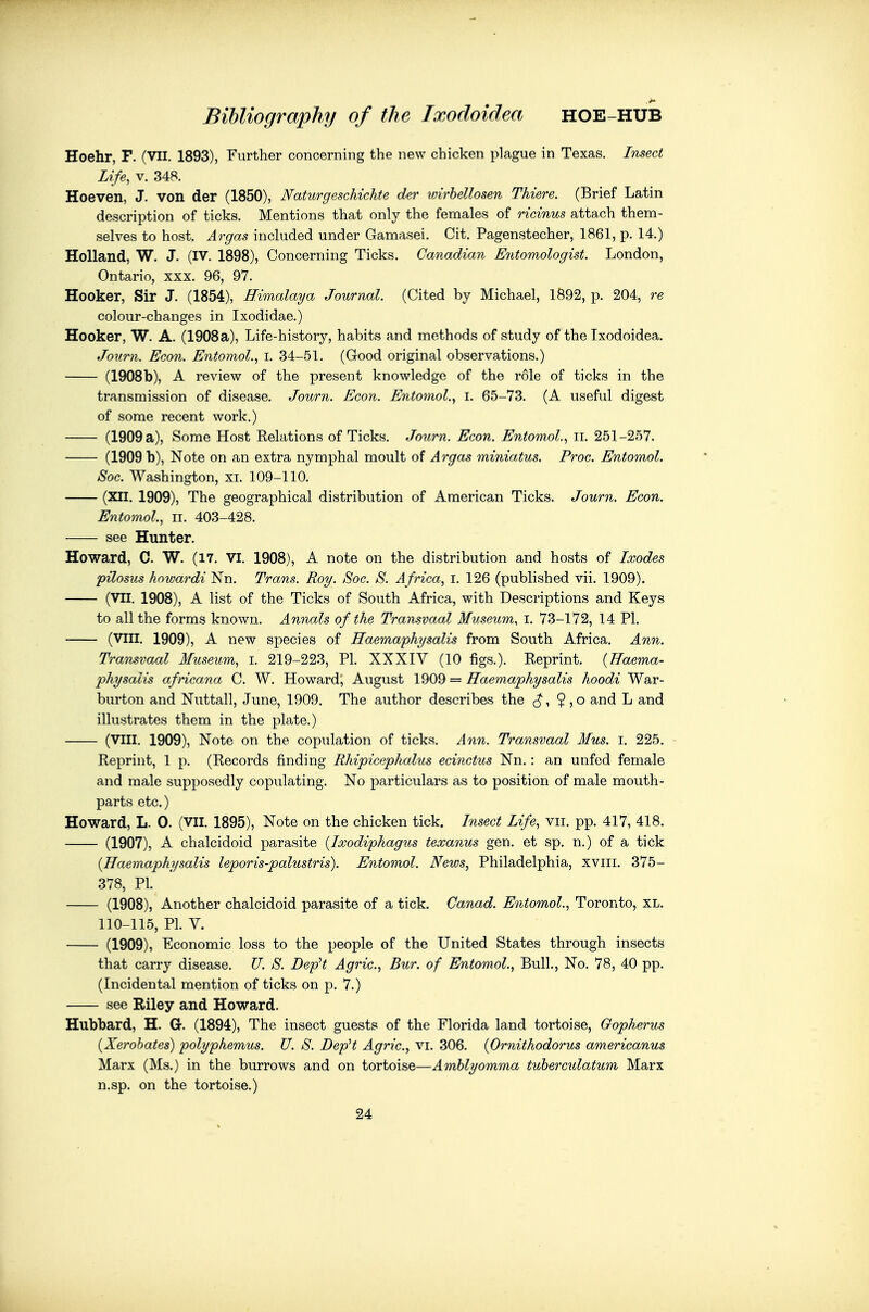 Hoehr, F. (VII. 1893), Further concerning the new chicken plague in Texas. Insect Life, V. 348. Hoeven, J. von der (1850), NaturgescMchte der wirhellosen Thieve. (Brief Latin description of ticks. Mentions that only the females of ricinus attach them- selves to host. Argas included under Gamasei. Cit. Pagenstecher, 1861, p. 14.) Holland, W. J. (IV. 1898), Concerning Ticks. Canadian Entomologist. London, Ontario, xxx. 96, 97. Hooker, Sir J. (1854), Himalaya Journal. (Cited by Michael, 1892, p. 204, re colour-changes in Ixodidae.) Hooker, W. A. (1908 a), Life-history, habits and methods of study of the Ixodoidea. Journ. Econ. Entomol., i. 34-51. (Good original observations.) (1908b), A review of the present knowledge of the role of ticks in the transmission of disease. Journ. Econ. Entomol., i. 65-73. (A useful digest of some recent work.) (1909 a), Some Host Kelations of Ticks. Journ. Econ. Entomol.., ii. 251-257. (1909 b), Note on an extra nymphal moult of Argas miniatus. Proc. Entomol. Soc. Washington, xi. 109-110. (XII. 1909), The geographical distribution of American Ticks. Journ. Econ. Entomol, ii. 403-428. see Hunter. Howard, C. W. (17. VI. 1908), A note on the distribution and hosts of Ixodes pilosus howardi Nn. Trans. Roy. Soc. S. Africa, i. 126 (published vii. 1909). (VII. 1908), A list of the Ticks of South Africa, with Descriptions and Keys to all the forms known. Annals of the Transvaal Museum, i. 73-172, 14 PI. (VIII. 1909), A new species of Raemaphysalis from South Africa. Ann. Transvaal Museum, i. 219-223, PI. XXXIY (10 figs.). Reprint. {Haema- physalis africana C. W. Howard, August 1909 = Haemaphysalts hoodi War- burton and Nuttall, June, 1909. The author describes the $,o and L and illustrates them in the plate.) (VIII. 1909), Note on the copulation of ticks. Ann. Transvaal Mus. i. 225. Reprint, 1 p. (Records finding Rhipicephalus ecinctus Nn.: an unfed female and male supposedly copulating. No particulars as to position of male mouth- parts etc.) Howard, L. 0. (VII. 1895), Note on the chicken tick. Insect Life, vii. pp. 417, 418. (1907), A chalcidoid parasite {Ixodiphagus texanus gen. et sp. n.) of a tick {Haemaphysalis leporis-palustris). Entomol. News, Philadelphia, xviii. 375- 378, PI. (1908), Another chalcidoid parasite of a tick. Canad. Entomol., Toronto, XL. 110-115, PL y. (1909), Economic loss to the people of the United States through insects that carry disease. U. S. DepH Agric, Bur. of Entomol., Bull., No. 78, 40 pp. (Incidental mention of ticks on p. 7.) see Riley and Howard. Hubbard, H. G-. (1894), The insect guests of the Florida land tortoise, Gopherus (Xerobates) polyphemus. U. S. DepH Agric, vi. 306. (Ornithodorus americanus Marx (Ms.) in the burrows and on tortoise—Amhlyomma tuhercidatum Marx n.sp. on the tortoise.) 24