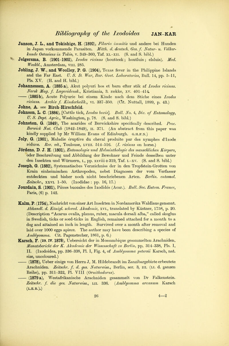 Janson, J. L., and Tokishige, H. (1892), Filaria immitis und andere bei Hunden in Japan vorkommende Parasiten. Mitth. d. deutsch. Oes. f. Natur- u. Volker- kunde Ostasiens in Tokio, v. 349-360, Taf. xi.-xii. (S. and S. bibl.) Jelgersma, B. (1901-1902), Ixodes ricinus (hoiitteek; houtluis; elsluis). Med. Weekbl., Amsterdam, viii. 285. Jobling, J. W., and Woolley, P. G. (1904), Texas fever in the Philippine Islands and the Far East. U. S. D. War, Bur. Govt. Laboratories, Bull. 14, pp. 5-11, Pis. XV. (H. and H. bibl.) Johannessen, A. (1885 a), Akut polyuri hos et barn efter stik af Ixodes ricinus. Norsk Mag. f. Lcegevidensk., Kristiania, 3. rsekke, xv. 401-414^ (1885 b), Acute Polyurie bei einem Kinde nach dem Stiche eines Ixodes ricinus. Archiv f. Kinderheilk., vi. 337-350. (Cit. Nuttall, 1899, p. 43.) Johne, A. see Birch-Hirschfeld. Johnson, L. C. (1884), [Cattle tick, Ixodes hovis]. Bidl. No. 4, Div. of Entomology, U. S. Dept. Agric, Washington, p. 78. (S. and S. bibl.) Johnston, G. (1849), The acarides of Berwickshire specifically described. Froc. Berwick Nat. Club (1842-1849), ii. 371. (An abstract from this paper was kindly supplied by Mr William Evans of Edinburgh, g.h.f.n.) Joly, G. (1901), Maladie eruptive du cheval produite par des nymphes d'lxode reduve. Rev. vet., Toulouse, lviii. 514-516. (/. ricinus on horse.) Jordens, D. J. H. (1801), Entomologie und Helminthologie des nienschlichen Korpers, oder Beschreibung und Abbildung der Bewohner und Feinde desselben unter den Insekten und Wiirmern, i., pp. xxviii-f 319, Taf. i.-xv. (S. and S. bibl.) Joseph, G. (1882), Systematisches Verzeichniss der in den Tropfstein-Grotten von Krain einheimischen Arthropoden, nebst Diagnosen der vom Verfasser entdeckten und bisher noch nicht beschriebenen Arten. Berlin, entomol. Zeitschr., xxvi. 1-50. (Ixodidae : pp. 16, 17.) Jourdain, S. (1901), Pieces buccales des Ixodides (Acar.). Bull. Soc. Entom. France, Paris, (6) p. 142. Kalm, P. (1754), Nachricht von einer Art Insekten in Nordamerika Waldlaus genannt. Abhandl. d. Kdnigl. schwed. Akademie, xvi., translated by Kastner, 1758, p. 20. (Description Acarus ovalis, planus, ruber, macula dorsali alba, called skoglus in Swedish, ticks or seed-ticks in English, remained attached for a month to a dog and attained an inch in length. Survived over a month after removal and laid over 1000 eggs apiece. The author may have been describing a species of Amblyomma. Cit. Pagenstecher, 1861, p. 6.) Karsch, F. (29. IV. 1878), Uebersicht der in Mossambique gesammelten Arachniden. Monatsbericht der K. Akademie der Wissenschaft zu Berlin, pp. 314-338, Pis. I, II. (Ixodoidea, pp. 336-338, PI. I, Fig. 4, of Ainblyomma petersii Karsch, nat. size, uncoloured.) (1878), Ueber einige von Herrn J. M. Hildebrandt im Zanzibargebiete erbeutete Arachniden. Zeitschr. f. d. ges. Naturwiss., Berlin, ser. 3, iii. (li. d. ganzen Keihe), pp. 311-322, PI. VIII {Ornithodorus). (1879 a), Westafrikanische Arachniden gesammelt von Dr Falkenstein. Zeitschr. f. die ges. Naturwiss., lii. 336. {Amblyomma arcanum Karsch (L.E.R.).)