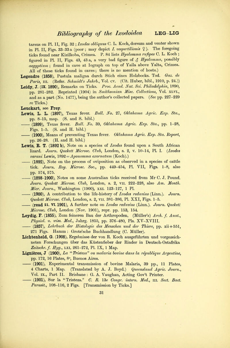 tarsus on PL II, Fig. 32 ; Ixodes ohliquus C. L. Koch, dorsum and venter shown in PI. II, Figs. 33-33 a (poor ; may depict /. vespertiUonis $). The foregoing ticks found near Kizilkoba, Crimea. P. 84 lists Hyalomma rufipes C. L. Koch ; figured in PL II, Figs. 43, 43 a, a very bad figure of ^ Hyalomma, possibly aegyptium ; found in cave at lograph on top of Yaila above Yalta, Crimea. All of these ticks found in caves; there is no mention of hosts.) Legendre (1858), Pustula mahgna durch Stich eines Holzbocks. Tod. Gaz. de Paris, III. (Kefer. Schmidt's Jahrh., Vol. cv. (Cit. Huber, bibl., 1910, p. 24.)) Leidy, J. (IX. 1890), Remarks on Ticks. Proc. Acad. Nat. Sci. Philadelphia, 1890, pp. 281-282. Reprinted (1904) in Smithsonian Misc. Collections, Vol. xlvi., and as a part (No. 1477), being the author's collected papers. {See pp. 227-229 re Ticks.) Leuckart, see Frey. Lewis, L. L. (1897), Texas fever. Bull. No. 27, OUahama Agric. Exp. Sta., pp. 8-15, map. (S. and S, bibl.) (1899), Texas fever. Bull. No. 39, Oklahama Agric. Exp. Sta., pp. 1-28, Figs. 1-5. (S. and H. bibl.) (1900), Means of preventing Texas fever. Oklahama Agric. Exp. Sta. Report, pp. 26-28. (H. and H. bibL) Lewis, R. T. (1892 b), Note on a species of Ixodes found upon a South African lizard. Journ. Quekett Microsc. Club, London, s. 2, v. 10-14, PL I. {Ixodes varani Lewis, 1892 = Aponomma exornatum (Koch).) (1892), Note on the process of oviposition as observed in a species of cattle tick. Journ. Roy. Microsc. Sac, pp. 449-454, PL VII, Figs. 1-8, also pp. 574, 575. (1898-1900), Notes on some Australian ticks received from Mr C. J. Pound. Journ. Quekett Microsc. Cluh, London, s. 2, vii. 222-228, also Am. Month. Micr. Journ., Washington (1900), xxi. 123-127, 1 PL (1900), A contribution to the life-history of Ixodes reduvius (Linn.). Journ. Quekett Microsc. Cluh, London, s. 2, vii. 381-386, PL XXI, Figs. 1-5. (read 21. VI. 1901), A further note on Ixodes reduvius (Linn.). Jowrn. Quekett Microsc. Cluh, London (Nov. 1901), repr. pp. 153, 154. Leydig, F. (1855), Zum feineren Bau der Arthropoden. (Miiller's) Arch. f. Anat., Physiol, u. wiss. Med., Jahrg. 1855, pp. 376-480, Pis. XV-XVIII. (1857), Lehrhuch der Histologic des Menschen und der Thiere, pp. xii + 551, 271 Figs. Hamm : Grote'sche Buchhandlung (C. Miiller). Lichtenheld, G. (1908), Ergebnisse der von R. Koch ausgefiihrten und vorgezeich- neten Forschungen iiber das Kiistenfieber der Rinder in Deutsch-Ostafrika Zeitschr.f. Hyg., lxi. 261-272, PL IX, 1 Map. Lignidres, J (1900), La  Tristeza ou malaria bovine dans la republique Argentine, pp. 172, 16 Plates, 8^, Buenos Aires. (1901), Experimental transmission of bovine Malaria, 39 pp., 11 Plates, 4 Charts, 1 Map. (Translated by A. J. Boyd.) Queensland Agric. Journ., Vol. IX., Part II. Brisbane : G. A. Vaughan, Acting Gov't Printer. (1901), Sur la Tristeza. C. R. I3e Congr. intern. Med., iii. Sect. Bact. Parasit., 108-116, 2 Figs. [Transmission by Ticks.] 31