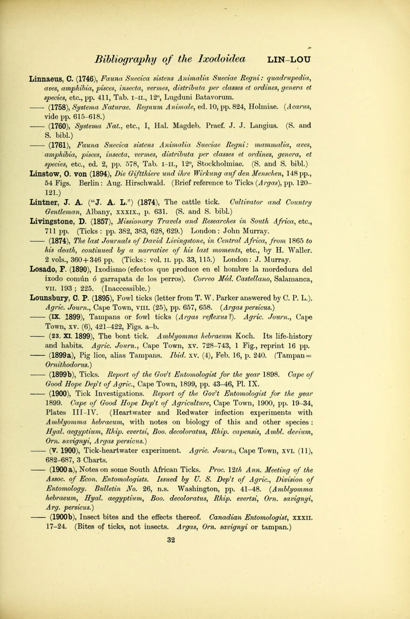 Linnaeus, C. (1746), Fauna Suecica sistens Animalia Suedae Regni: quadrupedia^ aves, amphibia, pisces, insecta, vermes, distributa jper classes et ordines, genera et species, etc., pp. 411, Tab. i-ii., 12°, Lugduni Batavorum. (1758), Systema Naturae. Regnum Animale, ed. 10, pp. 824, Holmiae. {Acarus, vide pp. 615-618.) (1760), Systema Nat., etc., 1, Hal. Magdeb. Praef. J. J. Langius. (S. and S. bibl.) (1761), Fauna Suecica sistens Animalia Sueciae Regni: mammalia, aves, amphibia, pisces, insecta, vermes, distributa per classes et ordines, genera, et species, etc., ed. 2, pp. 578, Tab. i-ii., 12o, Stockholmiae. (S. and S. bibl.) Linstow, 0. von (1894), Die Giftthiere und ihre Wirkung auf den Menschen, 148 pp., 54 Figs. Berlin: Aug. Hirschwald. (Brief reference to Ticks (Argas), pp. 120- 121.) Lintner, J. A. (J. A. L.) (1874), The cattle tick. Cidtivator and Country Gentleman, Albany, xxxix., p. 631. (S. and S. bibl.) Livingstone, D. (1857), Missionary Travels and Researches in South Africa, etc., 711 pp. (Ticks : pp. 382, 383, 628, 629.) London : John Murray. (1874), The last Journals of David Livingstone, in Central Africa, from 1865 to his death, continued by a narrative of his last moments, etc., by H. Waller. 2 vols., 360 + 346 pp. (Ticks: vol. ii. pp. 33, 115.) London: J. Murray. Losado, F. (1890), Ixodismo (efectos que produce en el hombre la mordedura del ixodo comun 6 garrapata de los perros). Correo Med. Castellano, Salamanca, VII. 193 ; 225. (Inaccessible.) Lounsbury, 0. P. (1895), Fowl ticks (letter from T. W. Parker answered by C. P. L.). Agric. Journ., Cape Town, viii. (25), pp. 657, 658. (Argas persicus.) (IX. 1899), Tampans or fowl ticks (Argas reflexus'i). Agric. Journ., Cape Town, XV. (6), 421-422, Figs. a-b. (23. XI. 1899), The bont tick. Amblyomma hebraeum Koch. Its life-history and habits. Agric. Journ., Cape Town, xv. 728-743, 1 Fig., reprint 16 pp. (1899a), Pig lice, ahas Tampans. Ibid. xv. (4), Feb. 16, p. 240. (Tampan = Ornithodorus.) (1899b), Ticks. Report of the GovH Entomologist for the year 1898. Cape of Good Hope DepH of Agric, Cape Town, 1899, pp. 43-46, PI. IX. (1900), Tick Investigations. Report of the GovH Entomologist for the year 1899. Cape of Good Hope DepH of Agriculture, Cape Town, 1900, pp. 19-34, Plates III-IV. (Heartwater and Eedwater infection experiments with Amblyomma hebraeum, with notes on biology of this and other species : Hyal. aegyptium, Rhip. evertsi. Boo. decoloratus, Rhip. capensis, Ambl. devium, Orn. savignyi, Argas persicus.) (V. 1900), Tick-heartwater experiment. Agric. Journ., Cape Town, xvi. (11), 682-687, 3 Charts. (1900 a), Notes on some South Mrican Ticks. Proc. l^th Ann. Meeting of the Assoc. of Econ. Entomologists. Issued by U. S. DepH of Agric, Division of Entomology. Bulletin No. 26, n.s. Washington, pp. 41-48. (Amblyomma hebraeum, Hyal. aegyptium. Boo. decoloratus, Rhip. evertsi, Orn. savignyi, Arg. persicus.) (1900b), Insect bites and the effects thereof. Canadian Entomologist, xxxii. 17-24. (Bites of ticks, not insects. Argas, Orn. savignyi or tampan.) 32