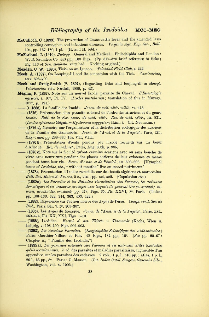 McCulloch, C. (1899), The prevention of Texas cattle fever and the amended laws controlling contagious and infectious diseases. Virginia Agr. Exp. Sta., Bull. 104, pp. 167-180, 1 pi. (H. and H. bibl.) McFarland, J. (1910), Biology: General and Medical. Philadelphia and London : W. B. Saunders Co. 440 pp., 160 Figs. (Pp. 317-320 brief reference to ticks ; Fig. 113 of Orn. 7noubata, very bad. Nothing original.) Meaden, C. W. (1893), Ticks on an Iguana. Trinidad Field Club, i. 222. Meek, A. (1897), On Louping-Ill and its connection with the Tick. Veterinarian, Lxx. 698-709. Meek and Greig-Smith (v. 1897), (Regarding ticks and louping-ill in sheep). Veterinarian (cit. Nuttall, 1899, p. 42). M^gnin, P. (1867), Note sur un nouvel Ixode, parasite du Cheval. VInsectologie agricole, i. 107, PI. IV. {Ixodes pustularum; translation of this in Murray, 1877, p. 191.) (I. 1868), La famille des Ixodes. Journ. de med. vete'r. milit., vi. 423. (1876), Presentation d'un parasite colossal de I'ordre des Acariens et du genre Ixodes. Bull, de la Soc. centr. de med. veter. Rec. de med. ve'ter., ill. 831. {Ixodes africanus M^egmn — Hyalomnia aegyptium (Linn.). Cit. Neumann.) —— (1876 a), Memoire sur I'organisation et la distribution zoologique des acariens de la Famille des Gamasides. Journ. de VAnat. et de la Physiol., Paris, xii., May-June, pp. 288-336, Pis. VII, VIII. (1876 b), Presentation d'ceufs pondus par I'ixode recueilli sur un boeuf d'Afrique. Rec. de med. v^t, Paris, Aug. 30th, p. 985. (1876 c). Note sur la faculte qu'ont certains acariens avec ou sans bouche de vivre sans nourriture pendant des phases enti^res de leur existence et m^me pendant toute leur vie. Journ. cPAnat. et de Physiol., xii. 603-606. [Nymphal forms of Ixodidae, etc.,  without mouths  live on stored nutriment.] (1878), Presentation d'Ixodes recueillis sur des boeufs algeriens et maroccains. Bull. Soc. Entomol. France, 5 s., viii., pp. xci, xcii. (Copulation etc.) (1880a), Les Parasites et les Maladies Parasitaires chez Vhomme, les animaux domestiques et les animaux sauvages avec lesquels ils peuvent etre en contact; in- sectes, arachnides, crustaces, pp. 478, Figs. 65, Pis. XXVI, 8% Paris. (Ticks: pp. 106-136, 322, 344, 363, 403, 422.) (1882), Experience sur Taction nocive des Argas de Perse. Co7npt. rend. Soc. de Biol., Paris, Ser. 7, iv. 305-307. (1885), Les Argas du Mexique. Journ. de VAnat. et de la Physiol., Paris, xxi., 460-474, Pis. XX, XXI, Figs. 1-10. (1888), Ixodiden. Encycl. d. ges. Thierh. u. Thierzucht (Koch), Wien u. Leipzig, V. 198-200, Figs. 902-903. (1892), Les Acariens Parasites. {Encyclopedic Scientifique des Aide-memoire.) Paris: Gauthier-Villars et Fils. 40 Figs., 182 pp., 12®. {See pp. 25-67: Chapter ii., Famille des Ixodides.) (1895 a), Les parasites articules chez Vhomme et les animaux utiles {maladies quHls occasionnent). 2. ed. des parasites et maladies parasitaires, augmentee d'un appendice sur les parasites des cadavres. 2 vols., 1 p. 1., 510 pp. ; atlas, 1 p. 1., 26 1., 26 pp., 8°. Paris: G. Masson. (Cit. Index Catal. Surgeon OeneraVs Lihr., Washington, vol. x. 1905.) 38