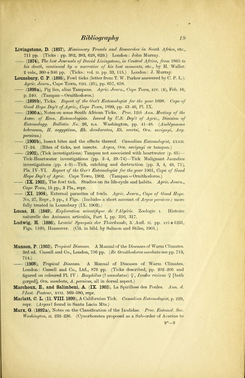 Livingstone, D. (1857), Missionary Travels and Researches in South Africa^ etc., 711 pp. (Ticks : pp. 382, 383, 628, 629.) London: John Murray. (1874), The last Journals of David Livingstone, in Central Africa, from 1865 to his death, continued by a narrative of his last momeiits, etc., by H. Waller. 2 vols., 360 + 346 pp. (Ticks: vol. ii. pp. 33, 115.) London: J. Murray. Lounsbury, C. P. (1895), Fowl ticks (letter from T. W. Parker answered by C. P. L.). Agric. Journ., Cape Town, viii, (25), pp. 657, 658. (1899a), Pig lice, alias Tampans. Agric. Journ., Cape Town, xiv. (4), Feb. 16, p. 240. (Tampan = Ornithodoros.) (1899b), Ticks. Report of the Gov't Entomologist for the year 1898. Cape of Good Hope DepH of Agric, Cape Toion, 1899, pp. 43-46, PI. IX. (1900 a), Notes on some South African Ticks. Proc. Y^th Ann. Meeting of the Assoc. of Econ. Entomologists. Issued hy U.S. DepH of Agric, Division of Entomology. Bidletin No. 26, n.s. Washington, pp. 41-48. {Amblyomma hehraeum, H. aegyptium, Rh. decoloratus, Rh. evertsi, Orn. savignyi^ Arg. persicus.) (1900b), Insect bites and the effects thereof. Canadian Entomologist, xxxii. 17-24. (Bites of ticks, not insects. Argas, Orn. savignyi or tampan.) (1902), (Tick investigations) Tampan not associated with heartwater (p. 65)— Tick-Heartwater investigations (pp. 2-4, 29-74)—Tick Malignant Jaundice investigations (pp. 4-9)—Tick, catching and destruction (pp. 3, 4, 49, 71), Pis. IV-VI. Report of the GovH Entomologist for the year 1901, Cape of Good Hope DepH of Agric. Cape Town, 1902. (Tampan = Ormthodoros.) (IX. 1903), The fowl tick. Studies on its life-cycle and habits. Agric Journ., Cape Town, 15 pp., 3 Pis., repr. (XI. 1904), External parasites of fowls. Agric. Journ., Cape of Good Hope. No. 27, Repr., 5 pp., 4 Figs. (Includes a short account of Argas persicus ; more fully treated in Lounsbury (IX. 1903).) Lucas, H. (1849), Exploration scientiflque de VAlgerie. Zoologie i. Histoire naturelle des Animaux articules, Part I, pp. 316, 317. Ludwig, H. (1886), Leunis' Synopsis der Thierhunde, 3. Aufl. ii. pp. xvi + 1231. Figs. 1160, Hannover. (Cit. in bibl. by Salmon and Stiles, 1901.) Manson, P. (1903), Tropical Diseases. A Manual of the Diseases of Warm Climates. 3rd ed. Cassell and Co., London, 756 pp. {Re Ornithodoros mouhata see pp. 713, 714.) (1908), Tropical Diseases. A Manual of Diseases of Warm Climates. London: Cassell and Co., Ltd., 876 pp. (Ticks described, pp. 202-205 and figured on coloured PI. IV : Boophilus (? anmdatus) $, Ixodes ricinus $ [both gorged], Orn. mouhata, A. persicus, all in dorsal aspect.) Marchoux, E., and Salimbeni, A. (IX. 1903), La Spirillose des Poules. Ann. d. VInst. Pasteur, xvii. 569-580, repr. Marlatt, C. L. (11. VIII. 1899), A Californian Tick. Canadian Entomologist, p. 229, repr. {Argasi found in Santa Lucia Mts.) Marx, G. (1892 a), Notes on the Classification of the Ixodidae. Proc. Entomol. Soc. Washington, ii. 232-236. (Cynorhoestea proposed as a Sub-order of Acarina to 9*—2