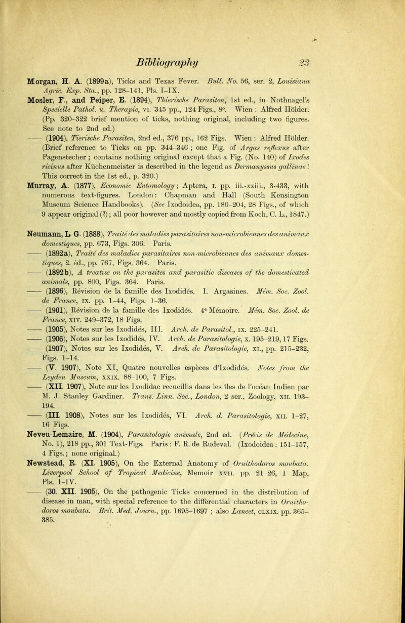 Morgan, H. A. (1899a), Ticks and Texas Fever. Bull. No. 56, ser. 2, Louisiana Agric. Exp. Sta., pp. 128-141, Pis. I-IX. Hosier, F., and Peiper, E. (1894), Thierische Parasiten, 1st ed., in NothnageFs Specielle Pathol, u. Therapie, vi. 345 pp., 124 Figs., 8°. Wien : Alfred Holder. (Pp. 320-322 brief mention of ticks, nothing original, including two figures. See note to 2nd ed.) (1904), Tierische Parasiten, 2nd ed., 376 pp., 162 Figs. Wien : Alfred Holder. (Brief reference to Ticks on pp. 344-346 ; one Fig. of Ai^gas rejlexus after Pagenstecher ; contains nothing original except that a Fig. (No. 140) of Ixodes ricinus after Kiichenmeister is described in the legend as Dermanyssus gallinae ! This correct in the 1st ed., p. 320.) Murray, A. (1877), Economic Entomology ; Aptera, i. pp. iii.-xxiii., 3-433, with numerous text-figures. London: Chapman and Hall (South Kensington Museum Science Handbooks). {See Ixodoidea, pp. 180-204, 28 Figs., of which 9 appear original (?); all poor however and mostly copied from Koch, C. L., 1847.) Neumann, L. G. (1888), Traitedes maladies parasitaires non-microhiennes des animaux domestiques., pp. 673, Figs. 306. Paris. (1892a), Traitedes maladies parasitaires non-microhiennes des animaux domes- tiques, 2. ed., pp. 767, Figs. 364. Paris. (1892 b), A treatise on the parasites and parasitic diseases of the domesticated animals., pp. 800, Figs. 364. Paris. (1896), Revision de la famille des Ixodides. I. Argasines. Mem. Soc. Zool. de France^ ix. pp. 1-44, Figs. 1-36. (1901), Revision de la famille des Ixodides. 4^^ Memoire. Mem. Soc. Zool. de France, xiv. 249-372, 18 Figs. (1905), Notes sur les Ixodides, III. Arch, de Parasitol., ix. 225-241. (1906), Notes sur les Ixodides, IV. Arch, de Parasitologic., x. 195-219,17 Figs. (1907), Notes sur les Ixodides^ V. Arch, de Parasitologies xi., pp. 215-232, Figs. 1-14. (V. 1907), Note XI, Quatre nouvelles especes d'lxodides. Notes from the Leyden Museum, xxix. 88-100, 7 Figs. (XII. 1907), Note sur les Ixodidae recueillis dans les iles de I'ocean Indien par M. J. Stanley Gardiner. Trans. Linn. Soc, London, 2 ser., Zoology, xii. 193- 194. (III. 1908), Notes sur les Ixodides, VI. Arch. d. Parasitologic, xii. 1-27, 16 Figs. Neveu-Lemaire, M. (1904), Parasitologic animale, 2nd ed. {Precis de Medecine, No. 1), 218 pp., 301 Text-Figs. Paris : F. R. de Rudeval. (Ixodoidea: 151-157, 4 Figs.; none original.) Newstead, R. (XI. 1905), On the External Anatomy of Ornithodoros mouhata. Liverpool School of Tropical Medicine, Memoir xvii. pp. 21-26, 1 Map, Pis. I-IV. (30. XII. 1905), On the pathogenic Ticks concerned in the distribution of disease in man, with special reference to the differential characters in Ornitho- doros mouhata. Brit. Med. Journ., pp. 1695-1697 ; also Lancet, CLXix. pp. 365- 385.