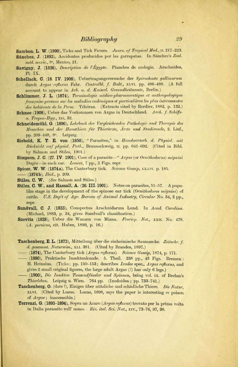 Sambon, L. W. (1900), Ticks and Tick Fevers. Journ. of Tropical Med., ii. 217-223. Sdnchez, J. (1893), Accidentes producidos por las garrapatas. In Sanchez's Zool. med. mexic, S, Mexico, 21. Savigny, J. (1826), Description de VEgypte. Planches de zoologie. Arachnides, PI. IX. Schellack, 0. (18. IV. 1908), Uebertragungsversuche der Spirochaete gallinarum durch Argas reflexiis Fabr. Centralhl. f. BaJct., xlvi. pp. 486-488. (A full account to appear in Arh. a. d. Kaiserl. Oesundheitsamte, Berlin.) Schlimmer, J. L. (1874), Terminologie medico-pharmaceutiq^ie et anthropologique fmncaise-persane sur les maladies endemiqiies et particulieres les plus interessantes des habitants de la Perse. Teheran. (Extracts cited by Bordier, 1882, p. 132.) Schnee (1908), Ueber das Vorkommen von Argas in Deutschland. Arch. f. Schifs- u. Tropen-Hyg., xii. 32. Schneidemiihl, G. (1896), Lehrhuck der Vergleickenden Pathologic imd Tlierapie des Meiischeii und der Hausthiere fiir Thierdrzte., Arzte und Studirende, 2. Lief., pp. 209-448, 8°. Leipzig. Siebold, K. T. E. von (1850), Parasiten, in Handworterb. d. Physiol, mit Riicksicht auf physiol. Path., Braunschweig, ii. pp. 641-692. (Cited in Bibl. by Salmon and Stiles, 1901.) Simpson, J. C. (27. IV. 1901), Case of a parasite— Argas (or Ornithodorus) megnini Duges—in each ear. Lancet, 7 pp., 3 Figs. repr. Spicer, W. W. (1874 a), The Canterbury tick. Science Gossip, lxxiv. p. 185. (1874b), Ibid., p. 209. Stiles, C. W. {See Salmon and Stiles.) Stiles, C. W., and Hassall, A. (26. III. 1901). Notes on parasites, 55-57. A pupa- like stage in the development of the spinose ear tick {Ornithodoros megnini) of cattle. U.S. DepH of Agr. Bureau of Animal Industry, Circular No. 34, 2 pp., repr. Sundvall, C J. (1833), Conspectus Arachnidarum Lund. In Acad. Carolina. (Michael, 1883, p. 34, gives Sundvall's classification.) Szovits (1828), Ueber die Wanzen von Miana. Froriep. Not., xxii. No. 478. {A. persicuSj cit. Huber, 1899, p. 16.) Taschenberg, E. L. (1873), Mitteilung Uber die einheimische Saumzecke. Zeitschr. f. d. gesamnit. JVaturwiss., xli. 381. (Cited by Brandes, 1897.) (1874), The Canterbury tick {Argas refiexus). Science Gossip, 1874, p. 171. (1880), Praktische Insektenkunde. 5. Theil. 238 pp., 43 Figs. Bremen: M. Heinsius. (Ticks: pp. 150-153; describes Ixodes spec, Argas refiexus, and gives 2 small original figures, the large adult Argas (!) has only 6 legs.) (1900), Die Insekten TausendfUssier und Spinnen, being vol. ix. of Brehm's Thierleben. Leipzig u. Wien. 764 pp. (Ixodoidea ; pp. 733-741.) Taschenberg, 0. (date ?), Einiges iiber niitzliche und schadliche Thiere. Die Natur, XLVI. (Cited by Lucas. Lucas, 1898, says the paper is interesting re poison of Argas ; inaccessible.) Terrenzi, G. (1893-1894), Sopra un Acaro {Argas refiexus) trovato per la prima volta in Italia parassito sul? uomo. Riv. ital. Sci. Nat.^ xiv., 73-76, 97, 98.