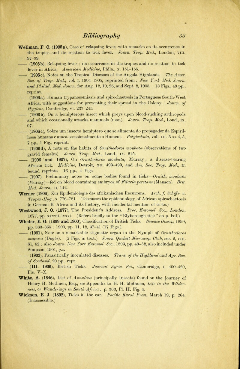 Wellman, F. C. (1905a), Case of relapsing fever, with remarks on its occurrence in the tropics and its relation to tick fever. Journ. Trop. Med., London, viii. 97-99. (1905b), Relapsing fever ; its occurrence in the tropics and its relation to tick fever in Africa. American Medicine, Phila., x. 151-155. (1905c), Notes on the Tropical Diseases of the Angola Highlands. The Amer. Soc. of Trop. Med., vol. i. 1904-1905, reprinted from : New Fork Med. Journ. a7id Philad. Med. Journ. for Aug. 12, 19, 26, and Sept. 2, 1905. 13 Figs., 49 pp., reprint. (1906a), Human trypanosomiasis and spirochaetosis in Portuguese South-West Africa, with suggestions for preventing their spread in the Colony. Journ. of Hygiene, Cambridge, vi. 237-245. (1906b), On a hemipterous insect which preys upon blood-sucking arthropods and which occasionally attacks mammals (man). Journ. Trop. Med., Lond., ix. 97. (1906c), Sobre um insecto hemiptero que se alimenta do propagador da Espiril- hose humana e ataca occasionalmente o Homem. Polytechnia, voU. iii. Nos. 4, 5, 7 pp., 1 Fig., reprint. (1906d), A note on the habits of Ornithodoros mouhata (observations of two gravid females). Journ. Trop. Med., Lond., ix. 215. (1906 ' and 1907), On Ornithodoros mouhata, Murray; a disease-bearing African tick. Medicine, Detroit, xii. 493-499, and Am. Soc. Trop. Med., ii. bound reprints. 16 pp., 4 Figs. (1907), Preliminary notes on some bodies found in ticks—Ornith. mouhata (Murray)—fed on blood containing embryos of Filariaperstans (Manson). Brit. Med. Journ., ii. 142. Werner (1906), Zur Epidemiologic des afrikanischen Recurrens. Arch. f. Schiffs- u. Tropen-Hyg., x. 776-781. (Discusses the epidemiology of African spirochaetosis in German E. Africa and its history, with incidental mention of ticks.) Westwood, J. 0. (1877), The President's Address. Proc. Entomol. Soc, Loiidon, 1877, pp. xxxvii-lxxxi. (Refers briefly to the  Blyborough tick on p. Ixii.) Wheler, E. G. (1899 and 1900), Classification of British Ticks. Science Gossip, 1899, pp. 363-365 ; 1900, pp. 11, 12, 37-41 (17 Figs.). (1901), Note on a remarkable stigmatic organ in the Nymph of Ornithodoi^os megnini (Dug^s). (2 Figs, in text.) Journ. QueJcett Microscop. Cluh, ser. 2, viii. 61, 62 ; also Journ. New York Entomol. Soc, 1893, pp. 49-52, also included under Simpson, 1901, q.v. (1902), Parasitically inoculated diseases. Trans, of the Highland and Agr. Soc of Scotland, 20 pp., repr. (III. 1906), British Ticks. Journal Agric Sci., Cambridge, i. 400-429, Pis. V-X. White, A. (1846), List of Anmdosa (principally Insects) found on the journey of Henry H. Methuen, Esq., see Appendix to H. H. Methuen, Life in the Wilder- ness, or Wanderings in South Africa ; p. 363, PI. II, Fig. 4. Wickson, E. J. (1892), Ticks in the ear. Pacific Rural Press, March 19, p. 264. (Inaccessible.)