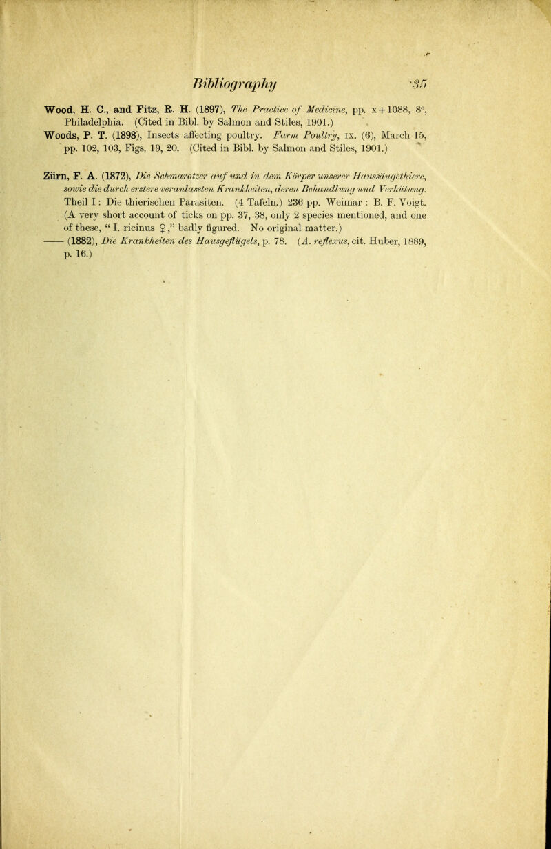 Wood, H. C, and Fitz, R. H. (1897), The Practice of Medicine, pp. x + 1088, 8«, Philadelphia. (Cited in Bibl. by Salmon and Stiles, 1901.) Woods, P. T. (1898), Insects affecting poultry. Farm Poultr}/, ix. (6), March 15, pp. 102, 103, Figs. 19, 20. (Cited in Bibl. by Salmon and Stiles, 1901.) Ziirn, F. A. (1872), Die Schmarotzer auf und in dem Korper unserer Haussdugethiere, sotvie die durch erstere veranlassten Krankheiten, deren Behandlung und Verhiitung. Theil I: Die thierischen Parasiten. (4 Tafeln.) 236 pp. Weimar : B. F. Voigt. (A very short account of ticks on pp. 37, 38, only 2 species mentioned, and one of these,  I. ricinus $ , badly figured. No original matter.) (1882), Die Krankheiten des Hausgefiiigels, p. 78. {A. reflexus, cit. Huber, 1889, p. 16.)