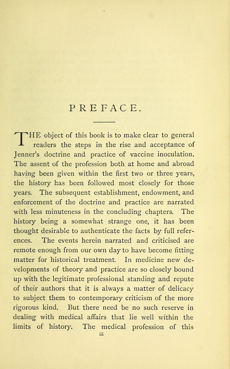 PREFACE. PIE object of this book is to make clear to general readers the steps in the rise and acceptance of Jenner's doctrine and practice of vaccine inoculation. The assent of the profession both at home and abroad having been given within the first two or three years, the history has been followed most closely for those years. The subsequent establishment, endowment, and enforcement of the doctrine and practice are narrated with less minuteness in the concluding chapters. The history being a somewhat strange one, it has been thought desirable to authenticate the facts by full refer- ences. The events herein narrated and criticised are remote enough from our own day to have become fitting matter for historical treatment. In medicine new de- velopments of theory and practice are so closely bound up with the legitimate professional standing and repute of their authors that it is always a matter of delicacy to subject them to contemporary criticism of the more rigorous kind. But there need be no such reserve in dealing with medical affairs that lie well within the limits of history. The medical profession of this