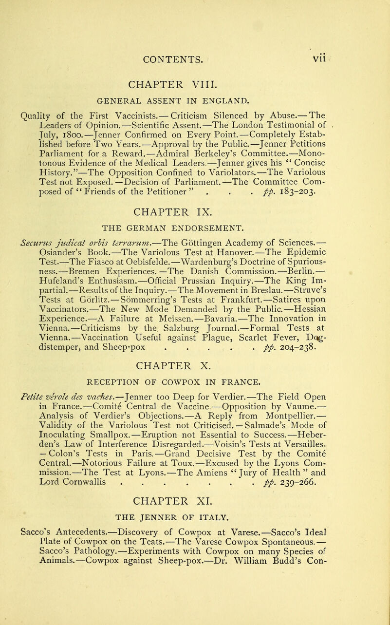 CHAPTER VIII. GENERAL ASSENT IN ENGLAND. Quality of the First Vaccinists.— Criticism Silenced by Abuse.— The Leaders of Opinion.—Scientific Assent.—The London Testimonial of July, 1800.—^Jenner Confirmed on Every Point.—Completely Estab- lished before Two Years.—Approval by the Public.—Jenner Petitions Parliament for a Reward.—Admiral Berkeley's Committee.—Mono- tonous Evidence of the Medical Leaders.—Jenner gives his *' Concise History.—The Opposition Confined to Variolators.—The Variolous Test not Exposed.—Decision of Parliament.—The Committee Com- posed of  Friends of the Petitioner . . . pp. 183-203. CHAPTER IX. THE GERMAN ENDORSEMENT. Securus judicat orbis terrarum.—The Gottingen Academy of Sciences.— Osiander's Book.—The Variolous Test at Hanover,—The Epidemic Test.—The Fiasco at Oebisfelde.—Wardenburg's Doctrine of Spurious- ness.—Bremen Experiences. —The Danish Commission.—Berlin.— Hufeland's Enthusiasm.—Official Prussian Inquiry.—The King Im- partial.—Results of the Inquiry.—The Movement in Breslau.—Struve's Tests at Gorlitz.—Sommerring's Tests at Frankfurt,—Satires upon Vaccinators.—The New Mode Demanded by the Public,—Hessian Experience.—A Failure at Meissen.—Bavaria.—The Innovation in Vienna,—Criticisms by the Salzburg Journal,—Formal Tests at Vienna,—Vaccination Useful against Plague, Scarlet Fever, Dqg- distemper, and Sheep-pox ..... pp. 204-238. CHAPTER X. RECEPTION OF COWPOX IN FRANCE. Petite verole des vacates.—Jenner too Deep for Verdier,—The Field Open in France,—Comite Central de Vaccine.—Opposition by Vaume.— Analysis of Verdier's Objections,—A Reply from Montpellier,— Validity of the Variolous Test not Criticised.— Salmade's Mode of Inoculating Smallpox.—Eruption not Essential to Success,—Heber- den's Law of Interference Disregarded.—Voisin's Tests at Versailles. — Colon's Tests in Paris.—Grand Decisive Test by the Comite Central,—Notorious Failure at Toux.—Excused by the Lyons Com- mission.—The Test at Lyons,—The Amiens Jury of Health and Lord Cornwallis ....... pp. 239-266. CHAPTER XL THE JENNER OF ITALY. Sacco's Antecedents.—Discovery of Cowpox at Varese.—Sacco's Ideal Plate of Cowpox on the Teats.—The Varese Cowpox Spontaneous.— Sacco's Pathology.—Experiments with Cowpox on many Species of Animals.—Cowpox against Sheep-pox.—Dr. William Budd's Con-