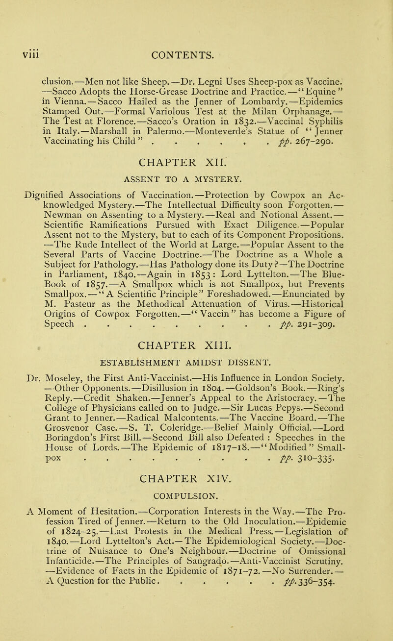 elusion,—Men not like Sheep.—Dr. Legni Uses Sheep-pox as Vaccine. —Sacco Adopts the Horse-Grease Doctrine and Practice.—Equine in Vienna. — Sacco Hailed as the Jenner of Lombardy.—Epidemics Stamped Out.—Formal Variolous Test at the Milan Orphanage.— The Test at Florence.—Sacco's Oration in 1832.—Vaccinal Syphilis in Italy.—Marshall in Palermo.—Monteverde's Statue of Jenner Vaccinating his Child  //. 267-290. CHAPTER XII. ASSENT TO A MYSTERY. Dignified Associations of Vaccination.—Protection by Cowpox an Ac- knowledged Mystery.—The Intellectual Difficulty soon Forgotten.— Newman on Assenting to a Mystery.—Real and Notional Assent.— Scientific Ramifications Pursued with Exact Diligence.—Popular Assent not to the Mystery, but to each of its Component Propositions. —The Rude Intellect of the World at Large.—Popular Assent to the Several Parts of Vaccine Doctrine.—The Doctrine as a Whole a Subject for Pathology.—Has Pathology done its Duty ?—The Doctrine in Parliament, 1840.—Again in 1853: Lord Lyttelton.—The Blue- Book of 1857.—A Smallpox which is not Smallpox, but Prevents Smallpox. — A Scientific Principle Foreshadowed.—Enunciated by M. Pasteur as the Methodical Attenuation of Virus.—Historical Origins of Cowpox Forgotten.—Vaccinhas become a Figure of Speech pp. 291-309. CHAPTER XIII. ESTABLISHMENT AMIDST DISSENT. Dr. Moseley, the First Anti-Vaccinist.—His Influence in London Society. —Other Opponents.—Disillusion in 1804.—Goldson's Book.—Ring's Reply.—Credit Shaken.—Jenner's Appeal to the Aristocracy.—The College of Physicians called on to Judge.—Sir Lucas Pepys.—Second Grant to Jenner.—Radical Malcontents.—The Vaccine Board.—The Grosvenor Case.—S. T. Coleridge.—Belief Mainly Official.—Lord Boringdon's First Bill.—Second Bill also Defeated : Speeches in the House of Lords.—The Epidemic of 1817-18.—Modified Small- pox 310-335. CHAPTER XIV. COMPULSION. A Moment of Hesitation.—Corporation Interests in the Way.—The Pro- fession Tired of Jenner.—Return to the Old Inoculation.—Epidemic of 1824-25.—Last Protests in the Medical Press.—Legislation of 1840.—Lord Lyttelton's Act.—The Epidemiological Society.—Doc- trine of Nuisance to One's Neighbour.—Doctrine of Omissional Infanticide.—The Principles of Sangrado.—Anti-Vaccinist Scrutiny. —Evidence of Facts in the Epidemic of 1871-72.—No Surrender.— A Question for the Public. ..... //. 336-354.