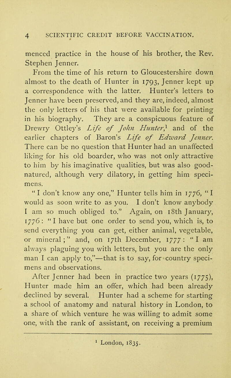 menced practice in the house of his brother, the Rev. Stephen Jenner. P>oni the time of his return to Gloucestershire down almost to the death of Hunter in 1793, Jenner kept up a correspondence with the latter. Hunter's letters to Jenner have been preserved, and they are, indeed, almost the only letters of his that were available for printing in his biography. They are a conspicuous feature of Drewry Ottley's Life of John Himter} and of the earlier chapters of Baron's Life of Edzvard Jenner. There can be no question that Hunter had an unaffected liking for his old boarder, who was not only attractive to him by his imaginative qualities, but was also good- natured, although very dilatory, in getting him speci- mens.  I don't know any one, Hunter tells him in 1776,  I would as soon write to as you. I don't know anybody I am so much obliged to. Again, on i8th January, 1776: I have but one order to send you, which is, to send everything you can get, either animal, vegetable, or mineral; and, on 17th December, 1777: I am always plaguing you with letters, but you are the only man I can apply to,—that is to say, for country speci- mens and observations. After Jenner had been in practice two years (1775), Hunter made him an offer, which had been already declined by several. Hunter had a scheme for starting a school of anatomy and natural history in London, to a share of which venture he was willing to admit some one, with the rank of assistant, on receiving a premium ^ London, 1835.