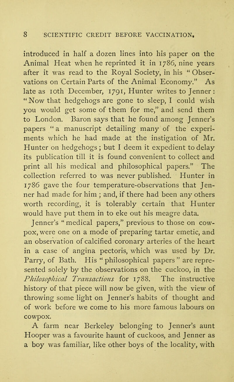 introduced in half a dozen lines into his paper on the Animal Heat when he reprinted it in 1786, nine years after it was read to the Royal Society, in his  Obser- vations on Certain Parts of the Animal Economy. As late as loth December, 1791, Hunter writes to Jenner :  Now that hedgehogs are gone to sleep, I could wish you would get some of them for me, and send them to London. Baron says that he found among Jenner s papers a manuscript detailing many of the experi- ments which he had made at the instigation of Mr. Hunter on hedgehogs; but I deem it expedient to delay its publication till it is found convenient to collect and print all his medical and philosophical papers. The collection referred to was never published. Hunter in 1786 gave the four temperature-observations that Jen- ner had made for him ; and, if there had been any others worth recording, it is tolerably certain that Hunter would have put them in to eke out his meagre data. Jenner's  medical papers, previous to those on cow- pox, were one on a mode of preparing tartar emetic, and an observation of calcified coronary arteries of the heart in a case of angina pectoris, which was used by Dr. Parry, of Bath. His  philosophical papers  are repre- sented solely by the observations on the cuckoo, in the Philosophical Transactions for 1788. The instructive history of that piece will now be given, with the view of throwing some light on Jenner's habits of thought and of work before we come to his more famous labours on cowpox. A farm near Berkeley belonging to Jenner's aunt Hooper was a favourite haunt of cuckoos, and Jenner as a boy was familiar, like other boys of the locality, with