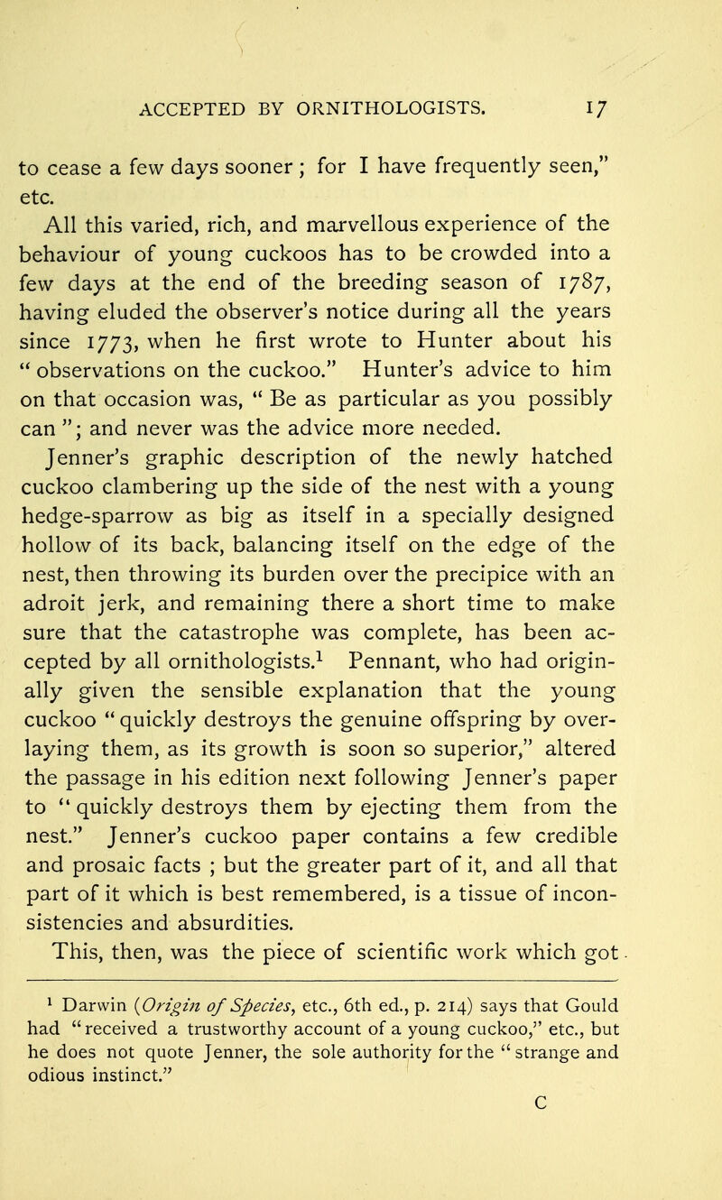 ACCEPTED BY ORNITHOLOGISTS. 1/ to cease a few days sooner ; for I have frequently seen, etc. All this varied, rich, and marvellous experience of the behaviour of young cuckoos has to be crowded into a few days at the end of the breeding season of 1787, having eluded the observer's notice during all the years since 1773, when he first wrote to Hunter about his  observations on the cuckoo. Hunter's advice to him on that occasion was,  Be as particular as you possibly can and never was the advice more needed. Jenner's graphic description of the newly hatched cuckoo clambering up the side of the nest with a young hedge-sparrow as big as itself in a specially designed hollow of its back, balancing itself on the edge of the nest, then throwing its burden over the precipice with an adroit jerk, and remaining there a short time to make sure that the catastrophe was complete, has been ac- cepted by all ornithologists.^ Pennant, who had origin- ally given the sensible explanation that the young cuckoo  quickly destroys the genuine offspring by over- laying them, as its growth is soon so superior, altered the passage in his edition next following Jenner's paper to  quickly destroys them by ejecting them from the nest. Jenner's cuckoo paper contains a few credible and prosaic facts ; but the greater part of it, and all that part of it which is best remembered, is a tissue of incon- sistencies and absurdities. This, then, was the piece of scientific work which got ■ ^ Darwin {Origin of Species, etc., 6th ed., p. 214) says that Gould had received a trustworthy account of a young cuckoo, etc., but he does not quote Jenner, the sole authoi;ity for the strange and odious instinct. ' C