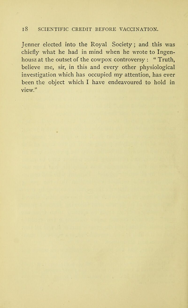 Jenner elected into the Royal Society ; and this was chiefly what he had in mind when he wrote to Ingen- housz at the outset of the cowpox controversy :  Truth, believe me, sir, in this and every other physiological investigation which has occupied my attention, has ever been the object which I have endeavoured to hold in view.