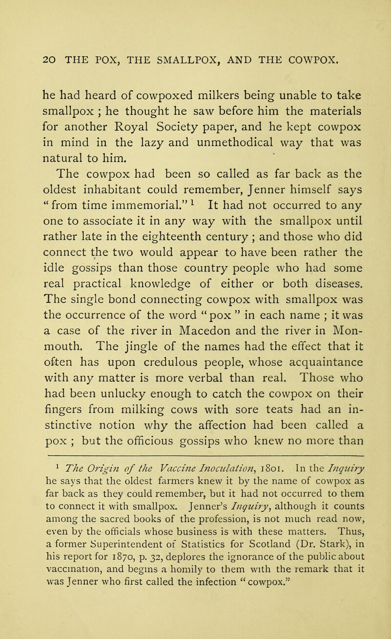 he had heard of cowpoxed milkers being unable to tak^ smallpox ; he thought he saw before him the materials for another Royal Society paper, and he kept cowpox in mind in the lazy and unmethodical way that was natural to him. The cowpox had been so called as far back as the oldest inhabitant could remember, Jenner himself says  from time immemorial. ^ It had not occurred to any one to associate it in any way with the smallpox until rather late in the eighteenth century ; and those who did connect the two would appear to have been rather the idle gossips than those country people who had some real practical knowledge of either or both diseases. The single bond connecting cowpox with smallpox was the occurrence of the word pox  in each name ; it was a case of the river in Macedon and the river in Mon- mouth. The jingle of the names had the effect that it often has upon credulous people, whose acquaintance with any matter is more verbal than real. Those who had been unlucky enough to catch the cowpox on their fingers from milking cows with sore teats had an in- stinctive notion why the affection had been called a pox ; but the officious gossips who knew no more than ^ The Origin of the Vaccine Inoculatio7t, 1801. In xho. Ingtnry he says that the oldest farmers knew it by the name of cowpox as far back as they could remember, but it had not occurred to them to connect it with smallpox, Jenner's Inquiry, although it counts among the sacred books of the profession, is not much read now, even by the officials whose business is with these matters. Thus, a former Superintendent of Statistics for Scotland (Dr. Stark), in his report for 1870, p. 32, deplores the ignorance of the public about vaccmation, and begms a homily to them with the remark that it was Jenner who first called the infection  cowpox.