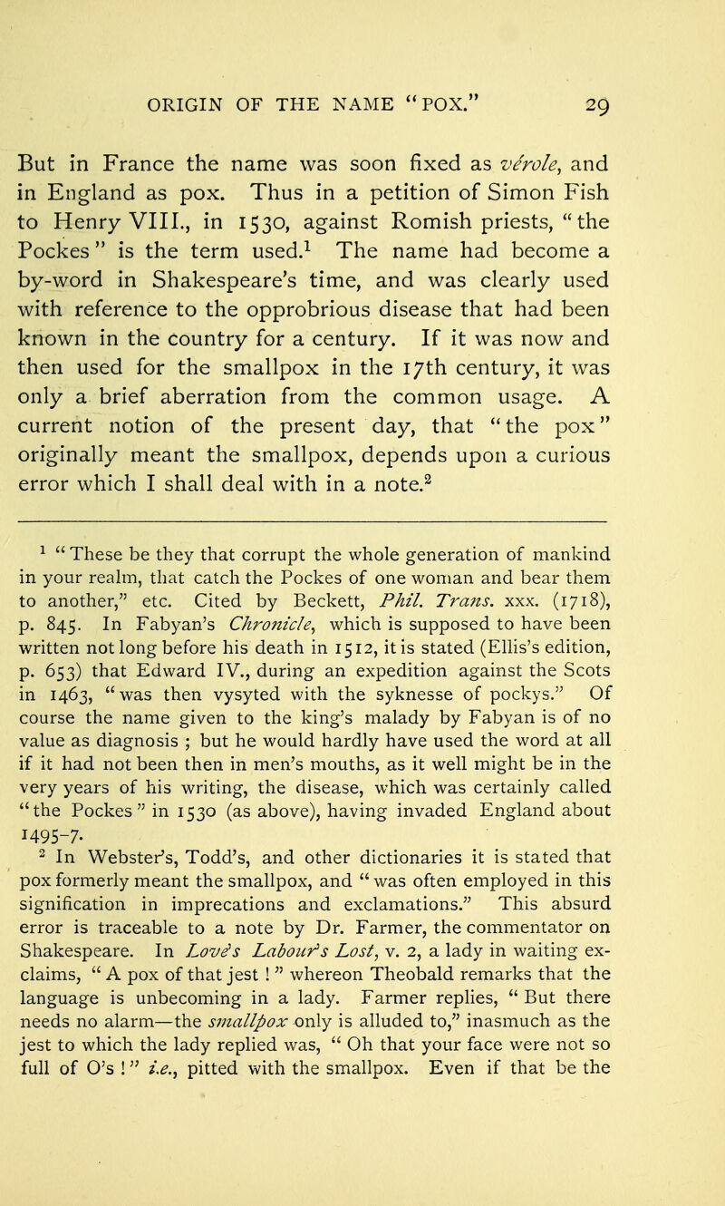 ORIGIN OF THE NAME  POX.'' But in France the name was soon fixed as verole^ and in England as pox. Thus in a petition of Simon Fish to Henry VIII., in 1530, against Romish priests,  the Pockes  is the term used.^ The name had become a by-word in Shakespeare's time, and was clearly used with reference to the opprobrious disease that had been known in the country for a century. If it was now and then used for the smallpox in the 17th century, it was only a brief aberration from the common usage. A current notion of the present day, that the pox originally meant the smallpox, depends upon a curious error which I shall deal with in a note.^ ^  These be they that corrupt the whole generation of mankind in your reahn, that catch the Pockes of one woman and bear them to another, etc. Cited by Beckett, Phil. Trans, xxx. (1718), p. 845. In Fabyan's Ckromcle, which is supposed to have been written not long before his death in 1512, it is stated (ElUs's edition, p. 653) that Edward IV., during an expedition against the Scots in 1463, was then vysyted with the syknesse of pockys. Of course the name given to the king's malady by Fabyan is of no value as diagnosis ; but he would hardly have used the word at all if it had not been then in men's mouths, as it well might be in the very years of his writing, the disease, which was certainly called the Pockes in 1530 (as above), having invaded England about 1495-7. 2 In Webster's, Todd's, and other dictionaries it is stated that pox formerly meant the smallpox, and  was often employed in this signification in imprecations and exclamations. This absurd error is traceable to a note by Dr. Farmer, the commentator on Shakespeare. In Love's Labour's Lost, v. 2, a lady in waiting ex- claims,  A pox of that jest !  whereon Theobald remarks that the language is unbecoming in a lady. Farmer replies,  But there needs no alarm—the smallpox only is alluded to, inasmuch as the jest to which the lady replied was,  Oh that your face were not so full of O's ! pitted with the smallpox. Even if that be the