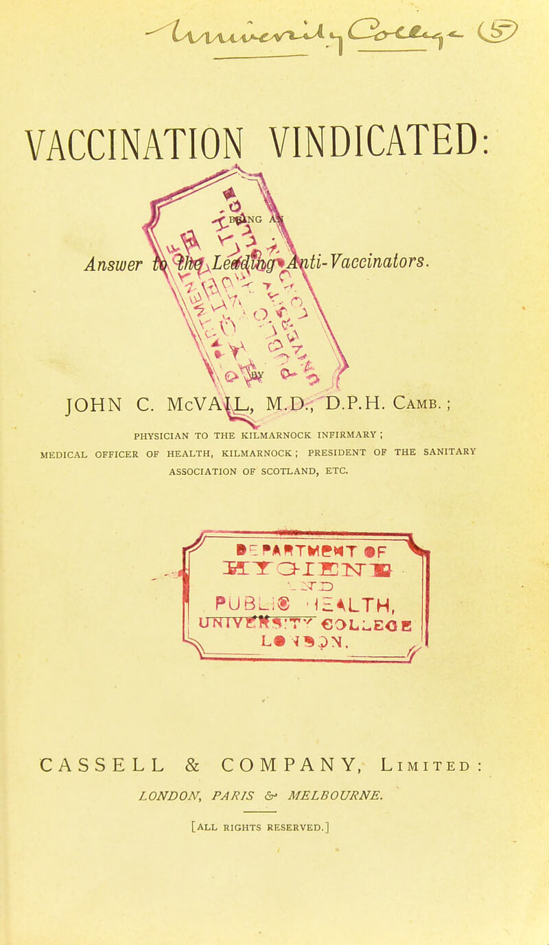 VACCINATION VINDICATED Answer iti-Vaeeinators. JOHN C. McVA^., M.D:, D.P.H. Camb. ; PHYSICIAN TO THE KILMARNOCK INFIRMARY ; MEDICAL OFFICER OF HEALTH, KILMARNOCK; PRESIDENT OF THE SANITARY ASSOCIATION OF SCOTLAND, ETC. _PUBUS_j£ALTH, CASSELL & COMPANY, Limited LONDON, PARIS 6^ MELBOURNE. [all RIGHTS RESERVED.]