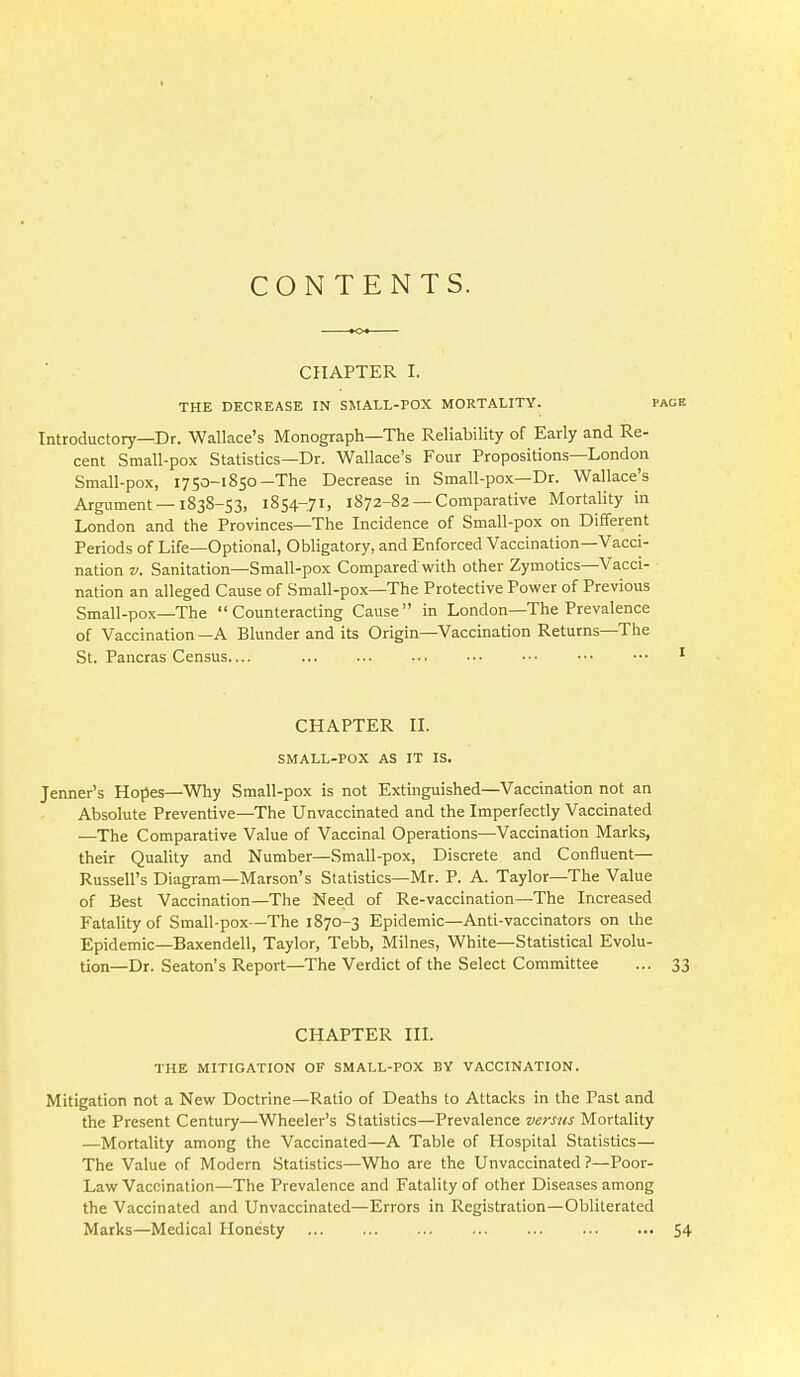 CONTENTS. CIIAPTER I. THE DECREASE IN SMALL-POX MORTALITY. Introductory—Dr. Wallace's Monograph—The Reliabihty of Early and Re- cent Small-pox Statistics—Dr. Wallace's Four Propositions—London Small-pox, 1750-1850-The Decrease in Small-pox—Dr. Wallace's Argument —1838-53, 1854-71, 1872-82 — Comparative Mortality in London and the Provinces—The Incidence of Small-pox on Different Periods of Life—Optional, Obligatory, and Enforced Vaccination—Vacci- nation V. Sanitation—Small-pox Comparedwith other Zymotics—Vacci- nation an alleged Cause of Small-pox—The Protective Power of Previous Small- pox—The Counteracting Cause in London—The Prevalence of Vaccination —A Blunder and its Origin—Vaccination Returns—The St. Pancras Census.... CHAPTER II. SMALL-POX AS IT IS. Jenner's Hopes—Why Small-pox is not Extinguished—Vaccination not an Absolute Preventive—The Unvaccinated and the Imperfectly Vaccinated —The Comparative Value of Vaccinal Operations—Vaccination Marks, their Quality and Number—Small-pox, Discrete and Confluent— Russell's Diagram—Marson's Statistics—Mr. P. A. Taylor—The Value of Best Vaccination—The Need of Re-vaccination—The Increased Fatality of Small-pox—The 1870-3 Epidemic—Anti-vaccinators on the Epidemic—Baxendell, Taylor, Tebb, Milnes, White—Statistical Evolu- tion—Dr. Seaton's Report—The Verdict of the Select Committee ... 33 CHAPTER III. THE MITIGATION OF SMALL-FOX BY VACCINATION. Mitigation not a New Doctrine—Ratio of Deaths to Attacks in the Past and the Present Century—Wheeler's Statistics—Prevalence versus Mortality —Mortality among the Vaccinated—A Table of Hospital Statistics— The Value of Modern Statistics—Who are the Unvaccinated ?—Poor- Law Vaccination—The Prevalence and Fatality of other Diseases among the Vaccinated and Unvaccinated—Errors in Registration—Obliterated Marks—Medical Honesty 54