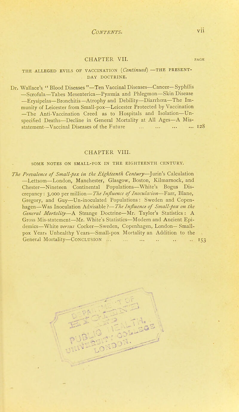 CHAPTER VII. PAGE THE ALLEGED EVILS OF VACCINATION {Continued) —THE PRESENT- DAY DOCTRINE. Dr. Wallace's  Blood Diseases —Ten Vaccinal Diseases—Cancer— Syphilis —Scrofiila—Tabes Mesenterica—Pyemia and Phlegmon—Skin Disease —Erysipelas—Bronchitis—Atrophy and Debility—Diarrhoea—The Im- munity of Leicester from Small-pox—Leicester Protected by Vaccination —The And-Vaccination Creed as to Hospitals and Isolation—Un- specified Deaths—Decline in General Mortality at All Ages—A Mis- statement—Vaccinal Diseases of the Future 128 CHAPTER VIII. SOME NOTES ON SMALL-POX IN THE EIGHTEENTH CENTURY. The Prevalence of Small-pox in the Eighteenth Century—^Jurin's Calculation —Lettsom—London, Manchester, Glasgow, Boston, Kilmarnock, and Chester—Nineteen Continental Populations—White's Bogus Dis- crepancy : 3,000 per million—The Influence of Inoculation—Farr, Blane, Gregory, and Guy—Un-inoculated Populations : Sweden and Copen- hagen—Was Inoculation Advisable ?— The Influence of Small-pox on the Gemral Mortality—A Strange Doctrine—Mr. Taylor's Statistics : A Gross Mis-statement—Mr. White's Statistics-—Modern and Ancient Epi- demics—White versus Cocker—-Sweden, Copenhagen, London— Small- pox Yeara Unhealthy Years—Small-pox Mortality an Addition to the General Mortality—CONCLUSION .. •• 153