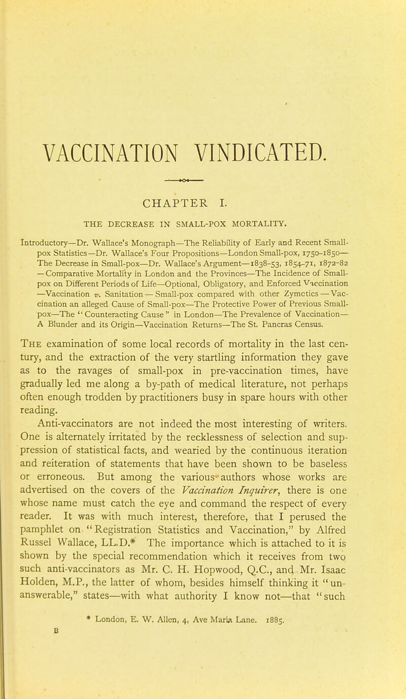 VACCINATION VINDICATED. CHAPTER I. THE DECREASE IN SMALL-POX MORTALITY. Introductory—Dr. Wallace's Monograph—The Reliability of Early and Recent Small- pox Statistics—Dr. Wallace's Four Propositions—London Small-pox, 1750-1850— The Decrease in Small-pox—Dr. Wallace's Argument—1838-53, 1854-71, 1872-82 — Comparative Mortality in London and the Provinces—The Incidence of Small- pox on Different Periods of Life—Optional, Obligatory, and Enforced Vaccination —Vaccination v. Sanitation—Small-pox compared with other Zymctics — Vac- cination an alleged Cause of Small-pox—The Protective Power of Previous Small- pox—The '' Counteracting Cause  in London—The Prevalence of Vaccination— A Blunder and its Origin—Vaccination Returns—The St. Pancras Census. The examination of some local records of mortality in the last cen- tury, and the extraction of the very startling information they gave as to the ravages of small-pox in pre-vaccination times, have gradually led me along a by-path of medical literature, not perhaps often enough trodden by practitioners busy in spare hours with other reading. Anti-vaccinators are not indeed the most interesting of writers. One is alternately irritated by the recklessness of selection and sup- pression of statistical facts, and wearied by the continuous iteration and reiteration of statements that have been shown to be baseless or erroneous. But among the various-authors whose works are advertised on the covers of the Vaccination Inquirer, there is one whose name must catch the eye and command the respect of every reader. It was with much interest, therefore, that I perused the pamphlet on Registration Statistics and Vaccination, by Alfred Russel Wallace, LL.D.* The importance which is attached to it is shown by the special recommendation which it receives from two such anti-vaccinators as Mr. C. H. Hopwood, Q.C., and Mr. Isaac Holden, M.R, the latter of whom, besides himself thinking it un- answerable, states—with what authority I know not—that such • London, E. W. Allen, 4, Ave Maria Lane. 1885. B