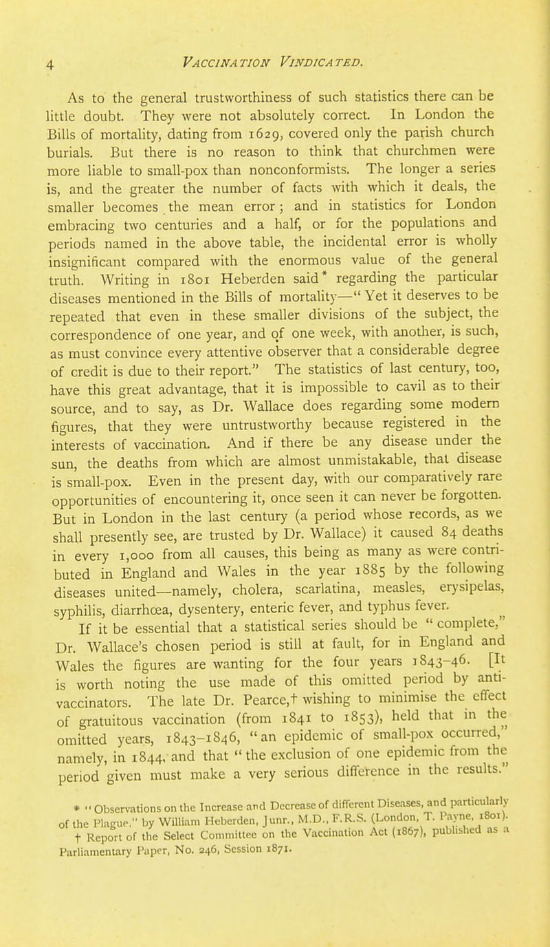 As to the general trustworthiness of such statistics there can be little doubt. They were not absolutely correct. In London the Bills of mortality, dating from 1629, covered only the parish church burials. But there is no reason to think that churchmen were more liable to small-pox than nonconformists. The longer a series is, and the greater the number of facts with which it deals, the smaller becomes the mean error; and in statistics for London embracing two centuries and a half, or for the populations and periods named in the above table, the incidental error is wholly insignificant compared with the enormous value of the general truth. Writing in 1801 Heberden said* regarding the particular diseases mentioned in the Bills of mortality— Yet it deserves to be repeated that even in these smaller divisions of the subject, the correspondence of one year, and of one week, with another, is such, as must convince every attentive observer that a considerable degree of credit is due to their report. The statistics of last century, too, have this great advantage, that it is impossible to cavil as to their source, and to say, as Dr. Wallace does regarding some modern figures, that they were untrustworthy because registered in the interests of vaccination. And if there be any disease under the sun, the deaths from which are almost unmistakable, that disease is small-pox. Even in the present day, with our comparatively rare opportunities of encountering it, once seen it can never be forgotten. But in London in the last century (a period whose records, as we shall presently see, are trusted by Dr. Wallace) it caused 84 deaths in every 1,000 from all causes, this being as many as were contri- buted in England and Wales in the year 1885 by the following diseases united—namely, cholera, scarlatina, measles, erysipelas, syphilis, diarrhoea, dysentery, enteric fever, and typhus fever. If it be essential that a statistical series should be  complete, Dr. Wallace's chosen period is still at fault, for in England and Wales the figures are wanting for the four years 1843-46. [It is worth noting the use made of this omitted period by anti- vaccinators. The late Dr. Pearce,t wishing to minimise the effect of gratuitous vaccination (from 1841 to 1853), held that m the omitted years, 1843-1846, an epidemic of small-pox occurred, namely, in 1844, and that the exclusion of one epidemic from the period given must make a very serious difference in the results. * Observations on the Increase and Decrease of different Diseases, and particularly of the Plague, by William Heberden, Junr., M.D., F.R.S. (London, T. Payne, 1801). t Report of the Select Committee on the Vaccination Act (1867), published as a Parliamentary Paper, No. 246, Session 1871.