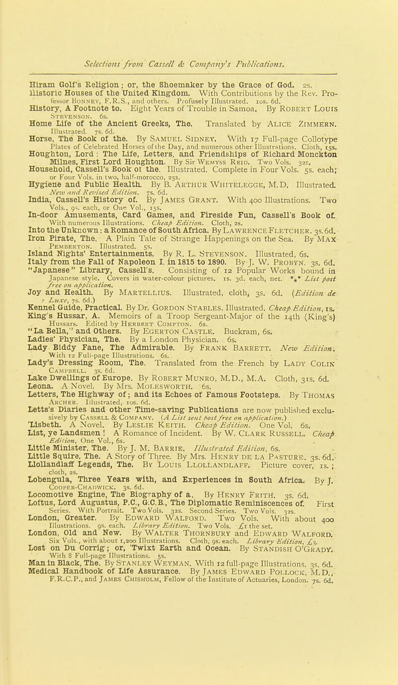 Hiram Golfs Religion; or, the Shoemaker hy the Grace of God. 2s. Historic Houses of the United Kingdom. With Contributions by the Rev. Pro- fessor Hunnuv, F.R.S., and others. Profusely Illustrated. los. 6d. History, A Footnote to. Eight Years of Trouble in Samoa. By Robert Lours Stevenson. 6s. Home Life of the Ancient Greeks, The. Translated by Alice Zimmern. illustrated. 7s. 6d. Horse, The Book of the. By Samuel Sidney. With 17 Full-page Collotype Plates of Celebrated Horses of the Day, and numerous other Illustrations. Cloth, 15s, Houghton, Lord : The Life, Letters, and Friendships of Richard Monckton Milnes, First Lord Houghton. By Sir Wemvss Reid. Two Vols. 32E. Household, Cassell's Book ol the. Illustrated. Complete in Four Vols. ss. each; or Four Vols, in two, half-inorocco, 25s. Hygiene and Public Health. By B. Arthur Whitelegge, M.D. Illustrated. New mtd Rei'ised Edition. 7s. 6d. India, Cassell's History of. By James Gkant. With 400 Illustrations. Two Vols., 9^. each, or One Vol., 15s. In-door Amusements, Card Games, and Fireside Fun, Cassell's Book ot M^ith numerous Illustrations. CJiea/f Edition. Cloth, 2s. Into the Unknown: a Romance of South Africa. By Lawrence Fletcher. 3s. 6d. Iron Pirate, The. A Plain Tale of Strange Happenings on the Sea. By Max Pemberton. Illustrated. 5s. Island Nights' Entertainments. By R. L. Stevenson. Illustrated, 6s. Italy from the FaU of Napoleon I. in 1815 to 1890. By J. W. Probyn. 3s. 6d. Japanese Library, CasseU's. Consisting of 12 Popular Works bound in Japanese style. Covers in water-colour pictures, is. 3d. each, net. *#* List post free on af^fiiication. Joy and Health. By Martellius. Illustrated, cloth, 3s. 6d. [Edition de r Euxe, 7s. 6d.) Kennel Guide, Practical. By Dr. Gordon Stables. Illustrated. C/ieap Edition, xs. King's Hussar, A. Memoirs of a Troop Sergeant-Major of the 14th (King's) Hussars. Edited by Herbert Compton. 6s. La Bella, and Others. By Egerton Castle. Buckram, 6s. Ladies' Physician, The. By a London Physician. 6s. Lady Biddy Fane, The Admirable. By Frank Barrett. New Edition. With 12 Full-page Illustrations. 6s. Lady's Dressing Room, The. Translated from the French by Lady Colin Campbell. 3s. 6d. Lake Dwellings Of Europe. By Robert Munro, M.D., M.A. Cloth, 31s. 6d. Leona. A Novel. By Mrs. Molesworth. 6s. Letters, The Highway of; and its Echoes of Famous Footsteps. By Thomas Archer. Illustrated, los. fid. Letts's Diaries and other Time-sa'ving Publications are now published exclu- sively by Casskll & Company. {A List sent fiostfree on application.') 'Lisbeth. A Novel. By Leslie Keith. Clieap Edition. One Vol. 6s. List, ye Landsmen ! A Romance of Incident. By W. Clark Russell. Clieap Edition, One Vol., 6s. Little Minister, The. By J. M. Barrie. Illustrated Edition, 6s. Little Squire, The. A Story of Three. By Mrs. Henry de la Pasture. 3s. 6d.- Llollandlaff Legends, The. By Louis Llollandlaff. Picture cover, is. ; cloth, 2S. Lobengula, Three Years with, and Experiences in South Africa. By J. CoOPER-CHAllWICk-. 3s. 6d. Locomotive Engine, The Biography of a. By Henry Frith. 3s. 6d. Loftus, Lord Augustus, P.O., G.C.B., The Diplomatic Reminiscences of. First Series. With Portrait. Two Vols. 32s. Second Series. Two Vols. 32s. London, Greater. By Edward Walford. Two Vols. With about 400 Illustrations, gs. each. Library Edition. Two Vols. the set. London, Old and New. By Walter Thornbury and Edward Walford. Six Vols., with about 1,200 Illustrations. Cloth, gs. each. Library Edition, £1,. Lost on Du Corrig; or, 'Twixt Earth and Ocean. By Standish O'Grady, With 8 Full-page Illustrations. 5s. Man in Black, The. By Stanley Weyman. With 12 full-page Illustrations. 3s. 6d. Medical Handbook of Life Assurance. By James Edward Pollock, M.D., F.R.C.P., and James Chisholm, Fellow of the Institute of Actuaries, London. 7s. 6d!