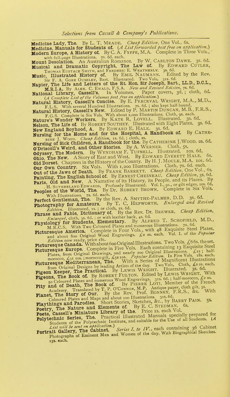 Medicine Lady, The. By L. T. Meade. CIteap Edition, OnsVo\.. 6s. Medicine, Manuals for Students ot (A List forwarded post free on application.) Modern Europe, A History ot By C. A. Fyffe, M.A. Complete in Three Vols., • with full-vage Illustrations. 7s. 6d. each. Mount Desolation. An Australian Romance. By W. Carlton Dawe. 3s. 5d. Musical and Dramatic Copyriglit, The Law ot By Edward Cutler, Thomas Eustace Smith, and Frf.deric E. Weatherly. 3s. 6d. Music, lUustrated History of. By Emil Naumann. Edited by the Rev. Sir F. \ Gore Ouselev, Batt. Illustrated. Two Vols. 31s. 6d. _ _ t Napier The Life and Letters of the Rt. Hon. Sir Joseph, Bart., LL.D., D.C.L., M RI.A. By Alex. C. Ewald, F.S.A. New and Revised Edition, National Library, Cassell's. In Volumes. Paper covers, 3d. ; cloth, 6d. IA Complete List of the Volumes post free on application:) Natural History, Cassell's Concise. By E. Perceval Wright, M.A., M.D., F L S. With several Hundred Illustrations. 7s. 6d. ; also kept half-boiind. Natural History, Cassell's New. Edited by P. Martin Duncan, M.B F.R.S., F G S Complete in Six Vols. With about 2,000 Illustrations. Cloth, qs. each. Nature's'Wonder Workers. By Kate R. Lovell. Illustrated. 3s. 6d. Nelson, The Life of. By Robert Southey. Illustrated with Eight Plates. 3s. 6d. New Enffland Boyhood, A. By Edward E. Hale. 3s. 6d. Nursing for the Home and for the Hospital, A Handbook of. By Cathe- rine I. Wood. Cheap Edition, is. 6d. ; cloth, 2S. Nursing of Sick Children, A Handbook for the. By Catherine ]. Wood. 2s. 6d. O'Driscoll's Weird, and Other Stories. By A. Werner. Cloth, 55. Odvssev The Modem. By Wyndham F. Tufnell. Illustrated. los. 6d. Ohio The New. A Story of East and West. By Edward Everett Hale. 6s. OldDorset. Chapters in theHistory of theCounty. By H. J.MOULE, M.A.. ios.6d. Our Own Country. Six Vols. With 1,200 Illustration.s. Cloth, 7s. 6d. each. Out of the Jaws of Death. By Frank Barrett. Cheap Edition Or,f\o\., 6s. Painting The English School of. By Ernest Chesneau. Cheap Edition, 3s. 6cl. Paris Old and New. A Narrative of its History, its People, and its Places. By H Sutherland Edwards. Profusely Illustrated. Vol. I., gs., or gdt edges, 10s. 6d. Peoples of the World, The. By Dr. Robert Brown. Complete m Six Vols, With Illustrations. 7s. 6d. each. ^ M Perfect Gentleman, The. By the Rev. A. Smythe-Palmer, D.D. 3s 6d. Photography lor Amateursf By T. C. Hepworth. Enlarged and Revised Phrasf ^ FiblTDlcVonk^ of ■ By ?he Rev. Dr. Brewer. Cheap Edition. Physi^ltr^r'stren\^s,^Set^^^^^^^^ T. Schof.eld, M.D.. M R C S With Two Coloured Plates and numerous Illustrations. 7s 6d. Picturesque Al^erici Complete in Four Vols with 48 Exquisite S eel Plate^^^ and about 800 Original Wood Engravings. 2s. each. Vol. I. of the Popular Plctufesquecl^rdt'wir^^^^^^^^^ TwoVols^66s theset WotSelSue Europe. Complete in Five Vols. Each contaimng 13 Exquisite Steel ^°*Xerfront Original Drawings and near^ 200 0„g.^^^^^ ^^^a'^ Pictur^e'^^T^rdltlS^^^ke^^^ Pi.eo^°leS^VKacte'''lyt^^^^^ SleoL The Book ot By Robert Fulton. Edited by L^w.s Wright With PoeS The Natm:e and Elements of. By E. C. S i kdman. 6s. List wilt be sent on aptlicatton.) containing 36 Cabinet ^^^'''^If^^.'J't:^^^'^ ^^-^ fh':-CwUh'llfograpi4. Sketches. 15s. each.