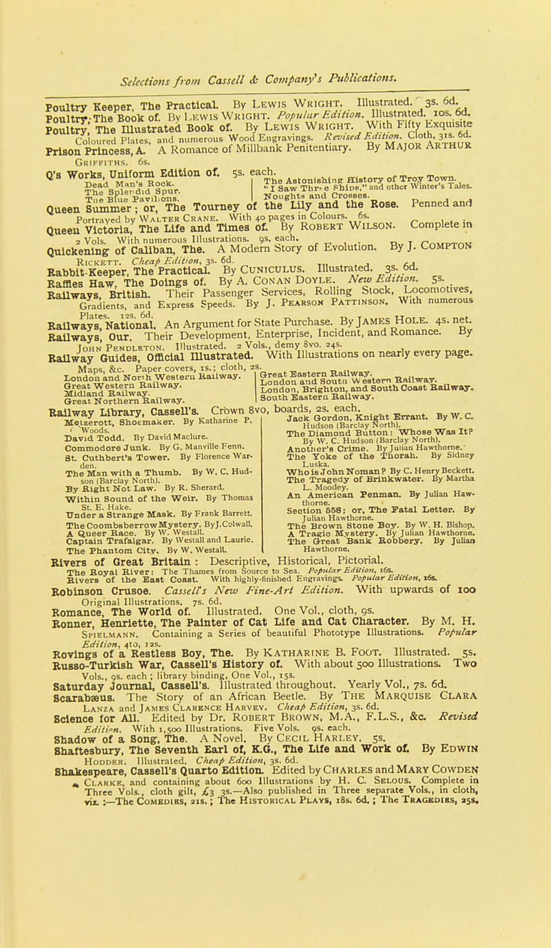Poultry Keeper, The Practical. By Lewis Wright. Illustrated.3s. 6d Poultry-The Book of. Bv Lewis Wright. Popular Edition. \\\n^\.x^y^A. xo^. PoS The Illustrated Book of. By Lewis Wright. With Fifty Lxqms.te Co oured Pl.-.tes, and numerous Wood Engravings. Revised Ed,Uon. Cloth, 31s. 6d. Prison Princess, A. A Romance of MiUbank Penitentiary. By Major Arthuk Q's wtrkTunUo'^^E^^^^^ of. 5s. each ^^^^^^^^^^^ ^ Queen sil^merf or, The Tourney of the^LUy and the Eose. Penned and Portrayed by Walter Crane. With 40 pages in Colours. 6s. ;„ Queen Victoria, The Life and Times of. By Robert Wilson. Complete in 2 Vols. With numerous Illustrations. 9s. each. , rr.vtPTnM Quickening of Caliban, The. A Modern btory of Evolution. By J. Compton RicKETT. C/tea/: Edition, 3s. 6d. t,i . . j „o Rabbit-Keeper, The PracticaL By Cuniculus. Illustrated. 3S- 6d. Baffles Haw. The Doings of. By A. Con an Doyle. New Edition. 53. Railways. British. Their Passenger Services, Rolling Stock, Locomotives, Gradients, and Express Speeds. By J. Pearson Patt.nson. With numerous RaUways! Nattonai. An Argument for State Purchase. By James Hole. 4s. net BaUways, Our. Their Development, Enterprise, Incident, and Romance. ay John Pendleton. Illustrated. 2 Vols., demy 8vo. 24s. RaUway Guides, Official Illustrated. With Illustrations on nearly every page. Macs &c. Paper covers, is.; cloth, 2s. „ Worth Weatem Kailway. I Great Eastern BaUway.^ London knd Nor.h Weetei-u Kailway. I fZ'^^nf.'^niS^^^^I^teT^ Ballwav. Hudson (Barclay North|. The Diamond Button: Whose Was It? By W. C. Hudson (Barclay North). Anotlier'B Crime. By Julian Hawthorne.- The Yoke of the Thorah. By Sidney Luska. Whois JohnNomanP By C. Henry Beckett. The Tragedy of Brinkwater. By Martha L. Moodey. An American Penman. By Julian Haw- thorne. Section 568; or. The Fatal Letter. By Julian Hawthorne. The Brown Stone Boy. By W. H. Bishop. A Traeic Mystery. By Julian Hawthorne. The Great Bank Bobbery. By Juliaa Hawthorne. ■ Woods. David Todd. By David Maclure. Commodore Junk. By G. Manville Fenn. St. Cuthbert's Tower. By Florence War- The Man with a Thumb. By W. C. Hud- son (Barclay NortliJ. By Bight Not Law. By R. Sherard. Within Sound of the Weir. By Thomas St. E. Hake. , „ Under a Strange Mask. By Frank Barrett. TheCoombaberrowMystery. ByJ.Colwali. A Queer Bace. By W. Westall. Captain Trafalgar. By Westall and Laurie. The Phantom City. By W. Westall. Rivers of Great Britain : Descriptive, Historical, Pictorial. The Boyal Biver: The Tliames from Source to Sea. Popular Edition. i6s. Kivera of the East Coast. With highly-finished EnKiavings. Popular Edition, xfs. Robinson Crusoe. Casselts New Fine-Art Edition. With upwards of 100 Original Illustrations. 7s. 6d. Romance, The World of. Illustrated. One Vol., cloth, gs. Ronner, Henrlette, The Painter of Cat Life and Cat Character. By M. H. Sfielmann. Containing a Series of beautiful Phototype Illustrations. Popular Edition, 4to, 12s. Rovlngs of a Restless Boy, The. By Katharine B. Foot. Illustrated, ss. RuBSO-Turkish War, CasseU's History of. With about 500 Illustrations. Two Vols., gs. each ; library binding. One Vol., 15s. Saturday Journal, Cassell's. Illustrated throughout. Yeariy Vol., 7s. 6d. Scarabseus. The Story of an African Beetle. By The Marquise Clara Lanza and James Clarence Harvey. Cheap Edition, 3s. 6d. Science for All. Edited by Dr. Robert Brown, M.A., F.L.S., &c. Revised Edilinn. With 1,500 Illustrations. Five Vols. gs. each. Shadow of a Song, The. A Novel. By Cecil Harley. 55. Shaftesbury, The Seventh Earl of, K.G., The Life and Work of. By Edwin HoDDER. Illustrated. Chenp Edition, -j^. bd. Shakespeare, Cassell's Quarto Edition. Edited by Charles and Mary Cowden « Clarke, and containing about 600 Illustrations by H. C. Selous. Complete in Three Vols., cloth gilt, £i 3s.—Also published in Three separate Vols., in cloth, yit :—The Comedies, 21s.; ITie Historical Plays, i8s. 6d.; The Tragbdies, ajs.