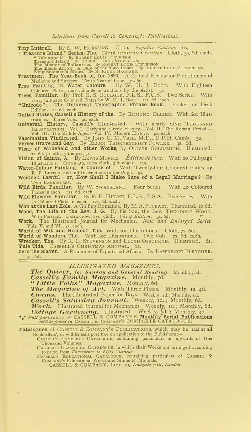 Tiny Luttrell. By E. W. Hornung. Cloth. Popular Edition. 6s. Treasure Island  Series, The. Cheap Illustrated Edition. Cloth, 3s. 6cl. each. Kidnapped. By Robert Louis Sti-vf.nson. Treasure Island. By kouert Louis Steve.nson. The Master of Ballantrae. By KoliERT Louis STEVENSON. The Btock Arrow: A Tale of the Two Kose.i. By Robert Louis Stevenson. King Solomon's Mines. By H. Riuer Hagc;ard. Treatment, The Year-Book of, for 189i A Critical Review for Practitioners of Medicine and Surgery. Tenth Year of Issue, vs. 6d. Tree Painting in Water Colotirs. By W. H. J. Boot. With Eighteen Coloured Plates, and valuable instructions by the Artist. 5s. Trees, FamHiar. By Prof. G. S. Boulguu, F.L.S., F.G.S. Two Series. With Forty full-pase Coloured Plates by W. H. J. Boot. 12s. 6d. each. Unicode: The Universal Telegraphic Phrase Book. Pocket or Desk Kdition. 2S. 6d. each. United States, CasseU's History of the. By Edmund Ollier. With 600 lllus^ trations. Three Vols. gs. each. Universal History, CasseU's Illustrated. With nearly One Thousand Illustrations. Vol. I. Early and Greek History.—Vol. II. The Roman Period.— Vol. III. The Middle Ages.—Vol. IV. Modern History, gs. each. Vaccination Vindicated. By John C. McVail, M.D., D.P.H. Camb. ss. Verses Grave and Gay. By Ellen Thorneycroft Fowler. 3s. 6d. Vicar of Wakefield and other Works, by Oliver Goldsmith. Illustrated. 3s. 6d. ; cloth, gilt edges, 5s. , Vision of Saints, A. By Lewis Morris. Edition de luxe. With 20 Full-page Illustrations. Crown 4to, extra cloth, gilt edges. 21s. Water-Colour Painting', A Course of. With Twenty-four Coloured Plates by R. P. Leitch, and full Instructions to the Pupil. 5s. Wedlock, La-wful: or, How Shall I Make Sure of a Legal Marriage ? By Two Barristers, is. Wild Birds, Familiar. By W. Swaysland. Four Series. With 40 Coloured Piates in each. 125. 6d. each. Wild no-wers, FamUiar. By F. E. Hulme, F.L.S., F.S.A. Five Series. With 40 Coloured Plates in each. 12s. 6d. each. Won atthe Last Hole. A Golfing Romance. By M. A. Stobart. Illustrated. is.6d. Wood, The Life of the Rev. J. 6. By his Son, the Rev. Theodore Wood. With Portrait. E.\tra crown 8vo, cloth. Cheap Edition. 3s. 6d. ^ Work. The Illustrated Joui'nal for Mechanics. New and Enlarged Series. Vols. V. and VI., 4s. each. World of Wit and Humovir, The. With 400 Illustrations. Cloth, 7s. 6d. World of Wonders, The. With 400 Illustrations. Two Vols. 7s. 6d. each. Wrecker, The. By R. L. Stevenson and Lloyd Osbourne. Illustrated. 6s. Yule Tide. Cassell's Christmas Annual, is. Zero the Slaver. A Romance of Equatorial Africa. By Lavi^rence Fletcher. 3s. 6d. ILLUSTRATED MAGAZINES. The QllineV, for Suwlny and General Reading. Monthly, 6d. CasseWs Family Magazine. Monthly, 7d.  Little Folks  Magazine. Monthly, 6d. The Magazine of Art. With Three Plates. Monthly, is. 4d. Churns. The Illustrated Paper for Boys. Weekly, id.; Monthly, 6d. Cassell's Saturdag Journal. Weekly, id.; Monthly, 6d. Work. Illustrated Journal for Mechanics. Weekly, id.; Monthly, 6d. Cottage Gardening. Illustrated. Weekly, |d. ; Monthly, 4d. Full particulars of CASSELL & COMPANY'S Monthly Serial Publications ■will be found in Cassell & Company's COMPLETE CATALOGUE. Catalogues of Cassell & Company's Publications, which may be had at all Booksellers', or will be sent post free on application to the Publishers :— Cassell's Complete Catalogue, containing particulars of upwards of One Thousand Volumes. Cassell's Classified Catalogue, in which their Works are arranged accordinj to price, from Threepence to Fifty Guineas. Cassell's Educational Catalogue, containing particulars of Cassell & Company's Educational Works and Students' Manuals. CASSELL & COMPANY, Limited, Ljtdgate hill, London.
