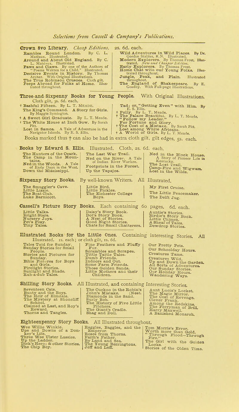 Crown 8vo Library. Cheap Editions. Hambles Round Loudon. By C. L. Mat^aux. Illustrated. Around and About Old England. By C. L. Mattiuix. Illustrated. Paws and Clawa. By one of the Authors of  Poems Written for a Child. Illustrated. Decisive Events in History. By Thomas Archer. With Original Illustrations. The True Robiusoa Crusoes. Cloth gilt. Peeps Abroad for Polks at Home. Illus- trated throughout. 2S. 6d. each. Wild Adventures in Wild Places. By Dr. Gordon Stables, R.N. Illustrated. Modern Explorers. By Thomas Frost. Illus- trated. New and Cheaper Edition. Early Explorers. By Tliomas Frost Home Chat witii our Toung Folks. Illus- trated throughout. Jungle, Peak, and Plain. Illustrated throughout. The England of Shakespeare. By E. Goadby. With Full-page Illustrations. ' with Him. By Tliree-and Sixpenny Books for Young People. With Original Illustrations, Cloth gilt, 3s. 6d. each. + Bashful Fifteen. By L. T. Meade. The King's Command. A Story for Girls. By Maggie Symington, -t A Sweet Girl Graduate. By L. T. Meade. * The White House at Inch Qow. By Sarah Pitt. Iiost in Samoa. A Tale of Adventure in the Navigator Islands. By E. S. Ellis. Books marked thus f can also be had in extra cloth gilt, gilt edges, 5s. each. Tad; or, Getting Even*' E. S. Ellis. + Polly. By L. T. Meade, t The Palace Beautitu). By L. T. Meade. Follow my Leader. For Fortune and Glory. + The Cost of a Mistake. By Sarah Pitt. liost among White Africans, t A World of Girls. By L. T. Meade Books by Edward S. Ellis, Illustrated. Cloth, 2s. 6d. each. The Hunters of the Ozark. The Camp in the Moun- tains. Ned in the Woods. A Tale of Early Days in the West. Sown the Mississippi. The Last War Trail. Ned on the River. A Tale of Indian River Warfare. Footprints in the Forest. TTp the Tapajos. Ned in the Block House, A Story of Pioneer Life ia Kentucky. The Lost Trail. Camp-Fire and Wigwam. Lost iu the Wilds. Sixpenny Story Boots. By well-known Writers. The Smuggler's Cave. Little Lizzie. The Boat Club. Luke Barnicott. Little Bird- Little Piekles. The Elcheater College Boys. AU Illustrated. My First Cruise. The Little Peacemaker. The Delft Jug. Daisy's Story Book. Dot's Story Book. A Nest of Stories. Good Night Stories. Chats for Small Chatterers, the Little Ones. or cloth gilt, IS. 6d. Cassell's Picture Story Books. Each containing 60 Little Talks. Bright Stars. Nursery Joys. Pet's Posy. Tiny Tales. Illustrated Books for Illustrated, is. each; Tales Told for Sunday. Sunday Stories for Small People. Stories and Pictures for Sunday. Bible Pictures for Boys and Girls. Firelight Stories. Sunlight and Shade. Hub-a-dub Tales. Shilling Story Books. Seventeen Cats. Bunty and the Boys. The Heir of Elmdale. The Mystery at Shoneliff School. Claimed at Last, and Roy's Howard. Thorns and Tangles. pages. 6d. each. Auntie's Stories. Birdie's Story Book- Little Cliimes. A Sheaf of Tales. Dewdrop Stories. Containing interesting Stories. All Fine Feathers and Fluf^ Fur. Scrambles and Scrapes. .Tittle Tattle Tales. Dumb Friends. Indoors and Out. Some Farm Friends. Those Golden Sands. Little Mothers and. their Children. Our Pretty Pets. Our Schoolday Hours. Creatures Tame. Creatures Wild. XTp and Down the Garden. All Sorts of Adventures. Our Sunday Stories. Our Holiday Hours. Wandering Ways. AU Illustrated, and containing Interesting Stories. The Cuckoo in the Robin's John's Mistake. [Nest. Diamonds in the Sand. Surly Bob. The History of Five Little Pitchers. The Giant's Cradle. Shag and DolL Aunt Lucia's Locket. The Magic Mirror. The Cost of Revenge. Clever Frank. Among the Redskins. The Ferryman of BrilL Harry Maxwell. A Banished Monarch. Eighteenpenny Story Books. All Illustrated throughout. Wee Willie Winkle. Ups and Downs of a Don- key's Life. Three Wee Ulster Lassies. TTp the Ladder. Dick's Hero; & other Stories. The Chip Boy. Raggles, Baggies, and tl Emperor. Roses from Thorns. Faith's Father. By Land and Sea. The Young Berringtons. Jeff and Leff. Tom Morris's Error. Worth more than Gold. Through Flood-Through The Girl with the Golden Looks. Stories of the Olden Time.
