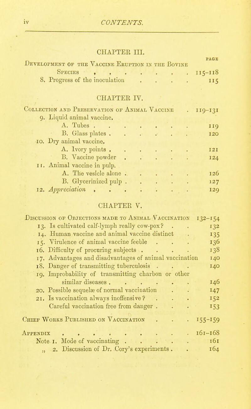 CHAPTER III. PAGE Development op the Vaccine Eruption in the Bovine Specieb , 115-118 8, Progress of the inoculation . . . . 115 CHAPTER IV, Collection and Preservation of Animal Vaccine . 119-131 9. Liquid animal vaccine. A. Tubes ....... 119 B. Grlass plates ...... 120 10. Dry animal vaccine. A. Ivory points 121 B. Vaccine powder 124 I r. Animal vaccine in pulp. A. The vesicle alone ..... 126 B. Glycerinized pulp ..... 127 12. Appreciation 129 CHAPTER V. Discussion op Objections made to Animal Vaccination 132-154 13. Is cultivated calf-lymph really cow-pox? . . 132 14. Human vaccine and animal vaccine distinct . 135 15. Virulence of animal vaccine feeble . . . 136 16. Difficulty of procuring subjects .... 138 17. Advantages and disadvantages of animal vaccination 140 18. Danger of transmitting tuberculosis . . . 140 19. Improbability of transmitting charbon or other similar diseases ...... 146 20. Possible sequela of nonnal vaccination . . 147 21. Is vaccination always inoffensive ? . . • 152 Careful vaccination free from danger . . . 153 Chief WoRits Published on Vaccination . . . 155-159 Appendix 161-168 Note I. Mode of vaccinating . . . , . 161 „ 2. Discussion of Dr. Cory's experiments . . 164